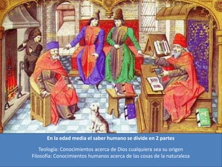 En la edad media el saber humano se divide en 2 partes
Teología: Conocimientos acerca de Dios cualquiera sea su origen
Filosofía: Conocimientos humanos acerca de las cosas de la naturaleza
 