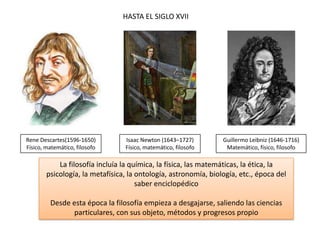 Guillermo Leibniz (1646-1716)
Matemático, físico, filosofo
Isaac Newton (1643–1727)
Físico, matemático, filosofo
HASTA EL SIGLO XVII
La filosofía incluía la química, la física, las matemáticas, la ética, la
psicología, la metafísica, la ontología, astronomía, biología, etc., época del
saber enciclopédico
Desde esta época la filosofía empieza a desgajarse, saliendo las ciencias
particulares, con sus objeto, métodos y progresos propio
Rene Descartes(1596-1650)
Físico, matemático, filosofo
 