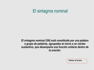 El sintagma nominal
El sintagma nominal (SN) está constituido por una palabra
o grupo de palabras, agrupadas en torno a un núcleo
sustantivo, que desempeña una función unitaria dentro de
la oración.
Volver al inicio
 