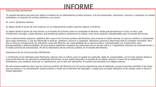  Ciencia Jurídica del Derecho 
“Es aquella disciplina que tiene por objeto el examen de un ordenamiento jurídico positivo, a fin de comprender, interpretar, construir y componer en unidad 
sistemática, el conjunto de normas positivas y sus nexos”. 
Dr. Luis E. Zambrano Velasco. 
Su objeto desde el punto de vista material, en un ordenamiento jurídico positivo vigente o histórico. 
Su objeto desde el punto de vista formal, es el estudio de la forma cómo se contempla el Derecho, desde qué perspectivas lo hace, es decir, qué 
instituciones consagra, cuales desecha, qué tendencias político-económicas lo influye, entre otros aspectos indispensables para el estudio del mismo. 
Con lo anteriormente expuesto, podemos decir que en las Ciencias Jurídicas del Derecho, esta presente el orden racional, el cual nos conduce a comprender 
para luego interpretar. Y una vez efectuado lo anterior, podemos construir y componer, demanera conjunta y abarcando todo el complejo normativo. Para 
ello se toma en consideración las diferentes ramas del Derecho, las especialidades de la ciencia jurídica, sistematizando sus instituciones, pero 
jerarquizándolas y diferenciándolas. De esta manera podremos visualizar las conexiones de las normas entre sí, e igualmente observar las contradicciones y 
el modo concreto de solucionarlas. He allí la importancia de las ciencias jurídicas en el estudio del Derecho. 
Importancia de las Ciencia Jurídica del Derecho 
➢ El Derecho se ha calificado como fenómeno cultural, esto se refiere a que no puede ser explicado, debe ser comprendido; y es en este aspecto donde la 
Ciencia del Derecho nos permite la compresión del mismo, lo que implica descubrir el sentido de un objeto cultural. A través de la comprensión, 
entendemos una conducta social por su significación, por lo que ella representa. El sentido esta presente en el objeto cultural. 
De esta manera podemos decir que las Ciencias Jurídicas del Derecho son de mucha importancia para el intérprete, ya que le permite entender la ley mejor 
que sus autores, y la interpretación puede conducir a través de la intensión del legislador, a reglas que el propio intérprete ha de señalar como si fuese el 
propio legislador. 
 