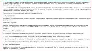 
➢ Le permite al intérprete la comprensión objetiva de la norma, ya que para la aplicación de ésta, no es posible la interpretación autónoma, puesto que el 
juzgador además de aportar solución al problema planteado y cumplir con su deber, lo que hace es manifestar y trascender el contenido real de lo 
expresado en la regla jurídica. 
➢ La Ciencia del Derecho permite la creación de normas y la aplicación de las mismas mediante un enfoque valorativo. Esto se refiere a que en la creación de 
una normativa, es necesario que se realice una valoración de las conductas humanas en sociedad, de ésta manera se establecerán los preceptos obligatorios 
pertinentes con la finalidad de obtener el bien común. 
Sectores que se encuentran dentro de la Ciencia Jurídica del Derecho 
a) Dogmática Jurídica 
Es la ciencia que tiene por objeto el estudio, o mejor aún, la interpretación, integración y sistematización de un ordenamiento jurídico determinado, para su 
justa aplicación. 
b) Derecho Comparado 
Consiste fundamentalmente en el estudio comparativo de diversos ordenamientos jurídicos globalmente considerados o bien de instituciones concretas 
(compraventa, obligaciones, etc.) o de sectores del Derecho (Derecho constitucional, Derecho civil, etc.), correspondientes a diversos ordenamientos 
jurídicos. 
Importancia del Derecho Comparado 
➢ Facilita una mejor compresión del mundo jurídico ya que permite conocer el Derecho de diversos países y la manera que se interpreta y aplica. 
➢ Es útil asimismo para preparar reformas legislativas, al aprovechar laexperiencia que se han tenido en otros lugares. 
➢ Sirve de base para la armonización y unificación de las legislaciones de diversos países, aunque ésta suele tener lugar en ámbitos geográficos limitados. 
➢ Sirve como medio para comprender a los pueblos extranjeros y para el establecimiento de relaciones internacionales de cooperación. 
c) Teoría General del Derecho 
Estudia los elementos que son comunes a todo el Derecho, considerando la estructura de éste, los conceptos jurídicos fundamentales, las funciones del 
Derecho, su interpretación y aplicación. 
 