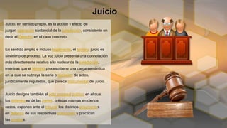 Juicio
Juicio, en sentido propio, es la acción y efecto de
juzgar, operación sustancial de la jurisdicción, consistente en
decir el Derecho en el caso concreto.
En sentido amplio e incluso legalmente, el término juicio es
sinónimo de proceso. La voz juicio presenta una connotación
más directamente relativa a lo nuclear de la jurisdicción,
mientras que el término proceso tiene una carga semántica
en la que se subraya la serie o sucesión de actos,
jurídicamente regulados, que parece instrumental del juicio.
Juicio designa también el acto procesal público en el que
los defensores de las partes, o éstas mismas en ciertos
casos, exponen ante el tribunal los distintos argumentos
en defensa de sus respectivas posiciones y practican
las pruebas.
 
