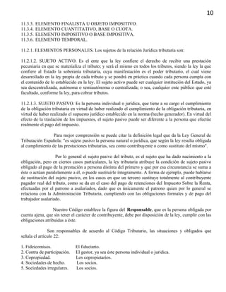 10
11.3.3. ELEMENTO FINALISTA U OBJETO IMPOSITIVO.
11.3.4. ELEMENTO CUANTITATIVO, BASE O CUOTA.
11.3.5. ELEMENTO IMPOSITIVO O BASE IMPOSITIVA.
11.3.6. ELEMENTO TEMPORAL.
11.2.1. ELEMENTOS PERSONALES. Los sujetos de la relación Jurídica tributaria son:
11.2.1.2. SUJETO ACTIVO. Es el ente que la ley confiere el derecho de recibir una prestación
pecuniaria en que se materializa el tributo; y será el mismo en todos los tributos, siendo la ley la que
confiere al Estado la soberanía tributaria, cuya manifestación es el poder tributario, el cual viene
desarrollado en la ley propia de cada tributo y se pondrá en práctica cuando cada persona cumpla con
el contenido de lo establecido en la ley. El sujeto activo puede ser cualquier institución del Estado, ya
sea descentralizada, autónoma o semiautónoma o centralizada; o sea, cualquier ente público que esté
facultado, conforme la ley, para cobrar tributos.
11.2.1.3. SUJETO PASIVO. Es la persona individual o jurídica, que tiene a su cargo el cumplimiento
de la obligación tributaria en virtud de haber realizado el cumplimiento de la obligación tributaria, en
virtud de haber realizado el supuesto jurídico establecido en la norma (hecho generador). En virtud del
efecto de la traslación de los impuestos, el sujeto pasivo puede ser diferente a la persona que efectúe
realmente el pago del impuesto.
Para mejor comprensión se puede citar la definición legal que da la Ley General de
Tributación Española: "es sujeto pasivo la persona natural o jurídica, que según la ley resulta obligada
al cumplimiento de las prestaciones tributarias, sea como contribuyente o como sustituto del mismo".
Por lo general el sujeto pasivo del tributo, es el sujeto que ha dado nacimiento a la
obligación, pero en ciertos casos particulares, la ley tributaria atribuye la condición de sujeto pasivo
obligado al pago de la prestación a persona distinta del primero y que por esa circunstancia se suma a
éste o actúan paralelamente a él, o puede sustituirle íntegramente. A forma de ejemplo, puede hablarse
de sustitución del sujeto pasivo, en los casos en que un tercero sustituye totalmente al contribuyente
pagador real del tributo, como se da en el caso del pago de retenciones del Impuesto Sobre la Renta,
efectuadas por el patrono a asalariados, dado que es únicamente el patrono quien por lo general se
relaciona con la Administración Tributaria, cumpliendo con las obligaciones formales y de pago del
trabajador asalariado.
Nuestro Código establece la figura del Responsable, que es la persona obligada por
cuenta ajena, que sin tener el carácter de contribuyente, debe por disposición de la ley, cumplir con las
obligaciones atribuidas a éste.
Son responsables de acuerdo al Código Tributario, las situaciones y obligados que
señala el artículo 22:
1. Fideicomisos. El fiduciario.
2. Contra de participación. El gestor, ya sea éste persona individual o jurídica.
3. Copropiedad. Los copropietarios.
4. Sociedades de hecho. Los socios.
5. Sociedades irregulares. Los socios.
 