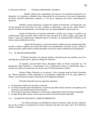 11
6. Sucesiones indivisas. El albacea, administrador o herederos.
También señala como responsables con respecto a los anteriores propietarios, los
donatarios y los legatarios, señalando como responsables de sus antecesores a los nuevos adquirentes
de bienes, derechos, patrimonios, empresas, y a las que se adquieran por fusión, transformación o
absorción.
Establece nuestra legislación, la figura del Agente de Retención o de Percepción, que
son las personas que intervienen en actos, contratos u operaciones y que por ley, deben retener o
percibir el tributo correspondiente, convirtiéndose por esa responsabilidad en sujetos pasivos.
Agente de Retención es la persona individual o jurídica que al pagar o acreditar a los
contribuyentes sumas gravadas, deben retener de estas una parte de la suma a pagar, como pago del
tributo a cargo del contribuyente, debiendo enterar lo retenido a la Administración Tributaria, en la
forma y plazo establecido en la ley.
Agente de Percepción es la persona natural o jurídica que por mandato legal debe
percibir o cobrar el impuesto por cuenta del Estado a los contribuyentes al realizar un acto, contrato u
operación afecta y debe enterar el tributo percibido en la forma y plazo establecido en la legislación.
11.4. EL HECHO GENERADOR.
El Hecho Generador es la relación Jurídica o de hecho que la ley establece, que al ser
realizada por un sujeto pasivo, genera la obligación Tributaria.
El tratadista nacional Raúl Chicas Hernández define al Hecho Generador así: "El
presupuesto legal hipotético y condicionante, cuya configuración fáctica en determinado lugar y
tiempo con respecto a una persona, que da pié a que el Estado pretenda un tributo".
Nuestro Código Tributario, en su artículo 31 da el concepto legal de Hecho Generador
así: "Hecho generador o hecho imponible es el presupuesto establecido en la ley, para tipificar el
tributo y cuya realización origina el nacimiento de la obligación tributaria".
El Hecho Generador tiene los siguientes elementos:
a. La descripción objetiva de un hecho o situación.
b. Los datos necesarios para individualizar a la persona que debe realizar el hecho o encuadrarse en la
situación en que objetivamente fueron descritos.
c. El momento en que debe configurarse o tenerse por configurada la relación del hecho imponible.
d. El lugar donde debe acaecer o tenerse por acaecida la relación del hecho imponible.
11.5. ELEMENTO FINALISTA U OBJETO IMPOSITIVO.
Los tributos persiguen una finalidad de carácter económico, dado que lleva implícito
que su fin es obtener la percepción de recursos dinerarios por parte del sujeto activo de la Relación
Jurídico Tributaria.
 