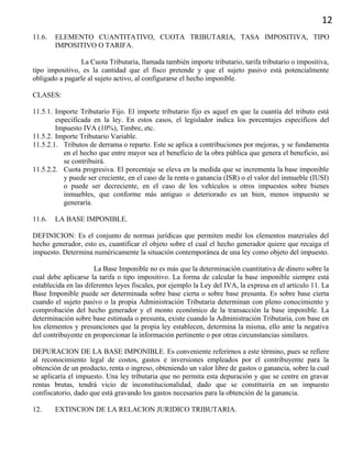 12
11.6. ELEMENTO CUANTITATIVO, CUOTA TRIBUTARIA, TASA IMPOSITIVA, TIPO
IMPOSITIVO O TARIFA.
La Cuota Tributaria, llamada también importe tributario, tarifa tributario o impositiva,
tipo impositivo, es la cantidad que el fisco pretende y que el sujeto pasivo está potencialmente
obligado a pagarle al sujeto activo, al configurarse el hecho imponible.
CLASES:
11.5.1. Importe Tributario Fijo. El importe tributario fijo es aquel en que la cuantía del tributo está
especificada en la ley. En estos casos, el legislador indica los porcentajes específicos del
Impuesto IVA (10%), Timbre, etc.
11.5.2. Importe Tributario Variable.
11.5.2.1. Tributos de derrama o reparto. Este se aplica a contribuciones por mejoras, y se fundamenta
en el hecho que entre mayor sea el beneficio de la obra pública que genera el beneficio, así
se contribuirá.
11.5.2.2. Cuota progresiva. El porcentaje se eleva en la medida que se incrementa la base imponible
y puede ser creciente, en el caso de la renta o ganancia (ISR) o el valor del inmueble (IUSI)
o puede ser decreciente, en el caso de los vehículos u otros impuestos sobre bienes
inmuebles, que conforme más antiguo o deteriorado es un bien, menos impuesto se
generaría.
11.6. LA BASE IMPONIBLE.
DEFINICION: Es el conjunto de normas jurídicas que permiten medir los elementos materiales del
hecho generador, esto es, cuantificar el objeto sobre el cual el hecho generador quiere que recaiga el
impuesto. Determina numéricamente la situación contemporánea de una ley como objeto del impuesto.
La Base Imponible no es más que la determinación cuantitativa de dinero sobre la
cual debe aplicarse la tarifa o tipo impositivo. La forma de calcular la base imponible siempre está
establecida en las diferentes leyes fiscales, por ejemplo la Ley del IVA, la expresa en el artículo 11. La
Base Imponible puede ser determinada sobre base cierta o sobre base presunta. Es sobre base cierta
cuando el sujeto pasivo o la propia Administración Tributaria determinan con pleno conocimiento y
comprobación del hecho generador y el monto económico de la transacción la base imponible. La
determinación sobre base estimada o presunta, existe cuando la Administración Tributaria, con base en
los elementos y presunciones que la propia ley establecen, determina la misma, ello ante la negativa
del contribuyente en proporcionar la información pertinente o por otras circunstancias similares.
DEPURACION DE LA BASE IMPONIBLE. Es conveniente referirnos a este término, pues se refiere
al reconocimiento legal de costos, gastos e inversiones empleados por el contribuyente para la
obtención de un producto, renta o ingreso, obteniendo un valor libre de gastos o ganancia, sobre la cual
se aplicaría el impuesto. Una ley tributaria que no permita esta depuración y que se centre en gravar
rentas brutas, tendrá vicio de inconstitucionalidad, dado que se constituiría en un impuesto
confiscatorio, dado que está gravando los gastos necesarios para la obtención de la ganancia.
12. EXTINCION DE LA RELACION JURIDICO TRIBUTARIA.
 