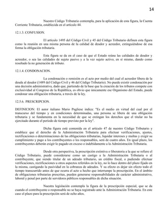 14
Nuestro Código Tributario contempla, para la aplicación de esta figura, la Cuenta
Corriente Tributaria, establecida en el artículo 44.
12.1.3. CONFUSION.
El artículo 1495 del Código Civil y 45 del Código Tributario definen esta figura
como la reunión en una misma persona de la calidad de deudor y acreedor, extinguiéndose de esa
forma la obligación tributaria.
Esta figura se da en el caso de que el Estado reúna las calidades de deudor y
acreedor, o sea las calidades de sujeto pasivo y a la vez sujeto activo, en sí mismo, dando como
resultado la no generación de tributo.
12.1.4. CONDONACION.
La condonación o remisión es el acto por medio del cual el acreedor libera de la
deuda al deudor (1489 del Código Civil y 46 del Código Tributario). No puede existir condonación por
una decisión administrativa, dado que, partiendo de la base que la creación de los tributos compete con
exclusividad al Congreso de la República, es obvio que únicamente ese Organismo del Estado, puede
condonar una obligación tributaria, a través de la ley.
12.5.6. PRESCRIPCION.
DEFINICION: El autor italiano Mario Pugliese indica: "Es el medio en virtud del cual por el
transcurso del tiempo y en condiciones determinadas, una persona se libera de una obligación
tributaria y se fundamenta en la necesidad de que se extingan los derechos que el titular no ha
ejercitado durante el período de tiempo previsto por la ley".
Dicha figura está contenida en el artículo 47 de nuestro Código Tributario y
establece que el derecho de la Administración Tributaria para efectuar verificaciones, ajustes,
rectificaciones o determinaciones de las obligaciones tributarias, liquidar intereses y multas y exigir su
cumplimiento y pago a los contribuyentes o los responsables, será de cuatro años. En igual plazo, los
contribuyentes deberán exigir lo pagado en exceso o indebidamente a la Administración Tributaria.
Desde otra perspectiva, la prescripción extintiva o liberatoria a la que se refiere el
Código Tributario, puede considerarse como un castigo a la Administración Tributaria o al
contribuyente, que siendo titular de un adeudo tributario, un crédito fiscal, o pudiendo efectuar
verificaciones, rectificaciones u otros aspectos referidos en la ley, no lo hace dentro del plazo fijado en
la misma, castigando la pasividad en la cobranza de adeudos. Y su efecto es dejar sin efecto todo el
tiempo transcurrido antes de que ocurra el acto u hecho que interrumpe la prescripción. En el ámbito
de obligaciones tributarias prescritas, pueden generarse responsabilidades de carácter administrativo,
laboral y penal por parte de servidores públicos responsables de dicha situación.
Nuestra legislación contempla la figura de la prescripción especial, que se da
cuando el contribuyente o responsable no se haya registrado ante la Administración Tributaria. En este
caso el plazo para la prescripción será de ocho años.
 