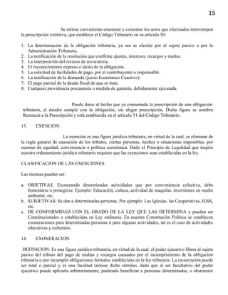 15
Se estima conveniente enumerar y comentar los actos que efectuados interrumpen
la prescripción extintiva, que establece el Código Tributario en su artículo 50:
1. La determinación de la obligación tributaria, ya sea se efectúe por el sujeto pasivo o por la
Administración Tributaria.
2. La notificación de la resolución que confirme ajustes, intereses, recargos y multas.
3. La interposición del recurso de revocatoria.
4. El reconocimiento expreso o tácito de la obligación.
5. La solicitud de facilidades de pago, por el contribuyente o responsable.
6. La notificación de la demanda (juicio Económico Coactivo).
7. El pago parcial de la deuda fiscal de que se trate.
8. Cualquier providencia precautoria o medida de garantía, debidamente ejecutada.
Puede darse el hecho que ya consumada la prescripción de una obligación
tributaria, el deudor cumple con la obligación, sin alegar prescripción. Dicha figura se nombra
Renuncia a la Prescripción y está establecida en el artículo 51 del Código Tributario.
13. EXENCION.
La exención es una figura jurídico-tributaria, en virtud de la cual, se eliminan de
la regla general de causación de los tributos, ciertas personas, hechos o situaciones imponibles, por
razones de equidad, conveniencia o política económica. Dado el Principio de Legalidad que inspira
nuestro ordenamiento jurídico tributario requiere que las exenciones sean establecidas en la ley.
CLASIFICACION DE LAS EXENCIONES.
Las mismas pueden ser:
a. OBJETIVAS. Exonerando determinadas actividades que por conveniencia colectiva, debe
fomentarse o protegerse. Ejemplo: Educación, cultura, actividad de maquilas, inversiones en medio
ambiente, etc.
b. SUBJETIVAS: Se dan a determinadas personas. Por ejemplo: Las Iglesias, las Cooperativas, IGSS,
etc.
c. DE CONFORMIDAD CON EL GRADO DE LA LEY QUE LAS DETERMINA y pueden ser
Constitucionales o establecidas en Ley ordinaria. En nuestra Constitución Política se establecen
exoneraciones para determinadas personas o para algunas actividades, tal es el caso de actividades
educativas y culturales.
14. EXONERACION.
DEFINICION: Es una figura jurídico tributaria, en virtud de la cual, el poder ejecutivo libera al sujeto
pasivo del tributo del pago de multas y recargos causados por el incumplimiento de la obligación
tributaria o por incumplir obligaciones formales establecidas en la ley tributaria. La exoneración puede
ser total o parcial y es una facultad (nótese dicho término, dado que al ser facultativo del poder
ejecutivo puede aplicarla arbitrariamente, pudiendo beneficiar a personas determinadas, o abstenerse
 