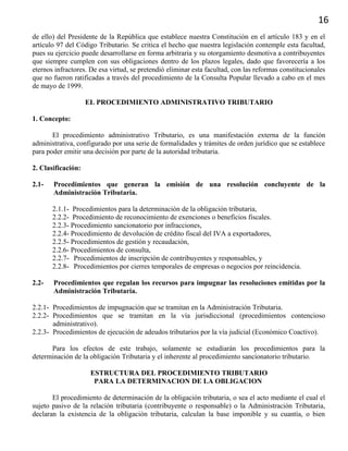 16
de ello) del Presidente de la República que establece nuestra Constitución en el artículo 183 y en el
artículo 97 del Código Tributario. Se critica el hecho que nuestra legislación contemple esta facultad,
pues su ejercicio puede desarrollarse en forma arbitraria y su otorgamiento desmotiva a contribuyentes
que siempre cumplen con sus obligaciones dentro de los plazos legales, dado que favorecería a los
eternos infractores. De esa virtud, se pretendió eliminar esta facultad, con las reformas constitucionales
que no fueron ratificadas a través del procedimiento de la Consulta Popular llevado a cabo en el mes
de mayo de 1999.
EL PROCEDIMIENTO ADMINISTRATIVO TRIBUTARIO
1. Concepto:
El procedimiento administrativo Tributario, es una manifestación externa de la función
administrativa, configurado por una serie de formalidades y trámites de orden jurídico que se establece
para poder emitir una decisión por parte de la autoridad tributaria.
2. Clasificación:
2.1- Procedimientos que generan la emisión de una resolución concluyente de la
Administración Tributaria.
2.1.1- Procedimientos para la determinación de la obligación tributaria,
2.2.2- Procedimiento de reconocimiento de exenciones o beneficios fiscales.
2.2.3- Procedimiento sancionatorio por infracciones,
2.2.4- Procedimiento de devolución de crédito fiscal del IVA a exportadores,
2.2.5- Procedimientos de gestión y recaudación,
2.2.6- Procedimientos de consulta,
2.2.7- Procedimientos de inscripción de contribuyentes y responsables, y
2.2.8- Procedimientos por cierres temporales de empresas o negocios por reincidencia.
2.2- Procedimientos que regulan los recursos para impugnar las resoluciones emitidas por la
Administración Tributaria.
2.2.1- Procedimientos de impugnación que se tramitan en la Administración Tributaria.
2.2.2- Procedimientos que se tramitan en la vía jurisdiccional (procedimientos contencioso
administrativo).
2.2.3- Procedimientos de ejecución de adeudos tributarios por la vía judicial (Económico Coactivo).
Para los efectos de este trabajo, solamente se estudiarán los procedimientos para la
determinación de la obligación Tributaria y el inherente al procedimiento sancionatorio tributario.
ESTRUCTURA DEL PROCEDIMIENTO TRIBUTARIO
PARA LA DETERMINACION DE LA OBLIGACION
El procedimiento de determinación de la obligación tributaria, o sea el acto mediante el cual el
sujeto pasivo de la relación tributaria (contribuyente o responsable) o la Administración Tributaria,
declaran la existencia de la obligación tributaria, calculan la base imponible y su cuantía, o bien
 