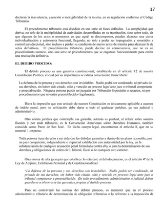 17
declaran la inexistencia, exención o inexigibilidad de la misma, en su regulación conforme el Código
Tributario.
El procedimiento tributario está dividido en una serie de fases definidas. La complejidad que
deriva, no sólo de la multiplicidad de actividades desarrolladas en su tramitación, sino sobre todo, de
que algunos de los actos o momentos en que aquél se descomponer, pueden alcanzar una cierta
individualización y autonomía funcional, llegando, no sólo a poder ser impugnados y sometidos a
control jurisdiccional, sino incluso a perder su condición de meros actos de tramita para alcanzar la de
actos definitivos. El procedimiento tributario, puede decirse en consecuencia, que no es un
procedimiento unitario, sino una serie de procedimientos que se engarzan funcionalmente para emitir
una resolución definitiva.
EL DEBIDO PROCESO:
El debido proceso es una garantía constitucional, establecida en el artículo 12 de nuestra
Constitución Política, el cual por su importancia se estima conveniente transcribirlo:
La defensa de la persona y sus derechos son inviolables. Nadie podrá ser condenado, ni privado de
sus derechos, sin haber sido citado, oído y vencido en proceso legal ante juez o tribunal competente
y preestablecido. Ninguna persona puede ser juzgada por Tribunales Especiales o secretos, ni por
procedimientos que no estén preestablecidos legalmente.
Diera la impresión que este artículo de nuestra Constitución es únicamente aplicable a asuntos
de índole penal, pero su utilización debe darse a todo el quehacer jurídico, ya sea judicial o
administrativo.
Otra norma jurídica que contempla esa garantía, además es puntual, al referir sobre asuntos
fiscales y por ende tributario, es la Convención Americana sobre Derechos Humanos, también
conocida como Pacto de San José. En dicho cuerpo legal, encontramos el artículo 8, que en su
numeral 1, expresa:
Toda persona tiene derecho a ser oída con las debidas garantías y dentro de un plazo razonable, por
un juez competente, independiente e imparcial establecido con anterioridad por la ley, en la
substanciación de cualquier acusación penal formulada contra ella, o para la determinación de sus
derechos y obligaciones de orden civil, laboral, fiscal o de cualquier otro carácter.
Otra norma de alta jerarquía que establece lo referente al debido proceso, es el artículo 4º de la
Ley de Amparo, Exhibición Personal y de Constitucionalidad:
“La defensa de la persona y sus derechos son inviolables. Nadie podrá ser condenado, ni
privado de sus derechos, sin haber sido citado, oído y vencido en proceso legal ante juez o
tribunal competente y preestablecido. En todo procedimiento administrativo o judicial deben
guardarse u observarse las garantías propias al debido proceso.
Para no contravenir las normas del debido proceso, es menester que en el proceso
administrativo tributario de determinación de obligación tributarias o lo referente a la imposición de
 