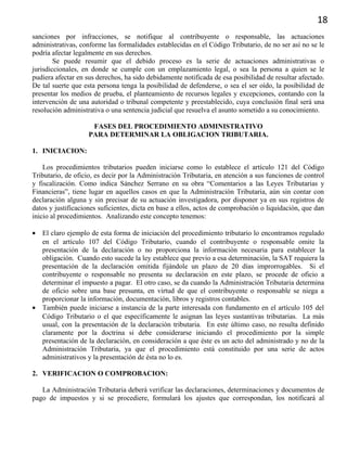18
sanciones por infracciones, se notifique al contribuyente o responsable, las actuaciones
administrativas, conforme las formalidades establecidas en el Código Tributario, de no ser así no se le
podría afectar legalmente en sus derechos.
Se puede resumir que el debido proceso es la serie de actuaciones administrativas o
jurisdiccionales, en donde se cumple con un emplazamiento legal, o sea la persona a quien se le
pudiera afectar en sus derechos, ha sido debidamente notificada de esa posibilidad de resultar afectado.
De tal suerte que esta persona tenga la posibilidad de defenderse, o sea el ser oído, la posibilidad de
presentar los medios de prueba, el planteamiento de recursos legales y excepciones, contando con la
intervención de una autoridad o tribunal competente y preestablecido, cuya conclusión final será una
resolución administrativa o una sentencia judicial que resuelva el asunto sometido a su conocimiento.
FASES DEL PROCEDIMIENTO ADMINISTRATIVO
PARA DETERMINAR LA OBLIGACION TRIBUTARIA.
1. INICIACION:
Los procedimientos tributarios pueden iniciarse como lo establece el artículo 121 del Código
Tributario, de oficio, es decir por la Administración Tributaria, en atención a sus funciones de control
y fiscalización. Como indica Sánchez Serrano en su obra “Comentarios a las Leyes Tributarias y
Financieras”, tiene lugar en aquellos casos en que la Administración Tributaria, aún sin contar con
declaración alguna y sin precisar de su actuación investigadora, por disponer ya en sus registros de
datos y justificaciones suficientes, dicta en base a ellos, actos de comprobación o liquidación, que dan
inicio al procedimientos. Analizando este concepto tenemos:
• El claro ejemplo de esta forma de iniciación del procedimiento tributario lo encontramos regulado
en el artículo 107 del Código Tributario, cuando el contribuyente o responsable omite la
presentación de la declaración o no proporciona la información necesaria para establecer la
obligación. Cuando esto sucede la ley establece que previo a esa determinación, la SAT requiera la
presentación de la declaración omitida fijándole un plazo de 20 días improrrogables. Si el
contribuyente o responsable no presenta su declaración en este plazo, se procede de oficio a
determinar el impuesto a pagar. El otro caso, se da cuando la Administración Tributaria determina
de oficio sobre una base presunta, en virtud de que el contribuyente o responsable se niega a
proporcionar la información, documentación, libros y registros contables.
• También puede iniciarse a instancia de la parte interesada con fundamento en el artículo 105 del
Código Tributario o el que específicamente le asignan las leyes sustantivas tributarias. La más
usual, con la presentación de la declaración tributaria. En este último caso, no resulta definido
claramente por la doctrina si debe considerarse iniciando el procedimiento por la simple
presentación de la declaración, en consideración a que éste es un acto del administrado y no de la
Administración Tributaria, ya que el procedimiento está constituido por una serie de actos
administrativos y la presentación de ésta no lo es.
2. VERIFICACION O COMPROBACION:
La Administración Tributaria deberá verificar las declaraciones, determinaciones y documentos de
pago de impuestos y si se procediere, formulará los ajustes que correspondan, los notificará al
 