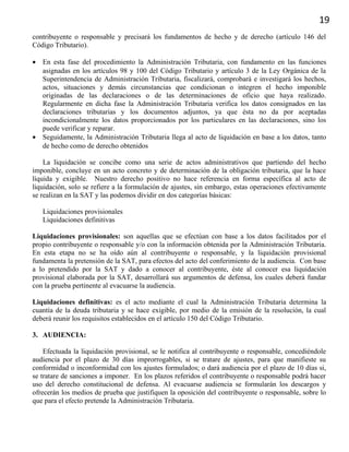 19
contribuyente o responsable y precisará los fundamentos de hecho y de derecho (artículo 146 del
Código Tributario).
• En esta fase del procedimiento la Administración Tributaria, con fundamento en las funciones
asignadas en los artículos 98 y 100 del Código Tributario y artículo 3 de la Ley Orgánica de la
Superintendencia de Administración Tributaria, fiscalizará, comprobará e investigará los hechos,
actos, situaciones y demás circunstancias que condicionan o integren el hecho imponible
originadas de las declaraciones o de las determinaciones de oficio que haya realizado.
Regularmente en dicha fase la Administración Tributaria verifica los datos consignados en las
declaraciones tributarias y los documentos adjuntos, ya que ésta no da por aceptadas
incondicionalmente los datos proporcionados por los particulares en las declaraciones, sino los
puede verificar y reparar.
• Seguidamente, la Administración Tributaria llega al acto de liquidación en base a los datos, tanto
de hecho como de derecho obtenidos
La liquidación se concibe como una serie de actos administrativos que partiendo del hecho
imponible, concluye en un acto concreto y de determinación de la obligación tributaria, que la hace
líquida y exigible. Nuestro derecho positivo no hace referencia en forma específica al acto de
liquidación, solo se refiere a la formulación de ajustes, sin embargo, estas operaciones efectivamente
se realizan en la SAT y las podemos dividir en dos categorías básicas:
Liquidaciones provisionales
Liquidaciones definitivas
Liquidaciones provisionales: son aquellas que se efectúan con base a los datos facilitados por el
propio contribuyente o responsable y/o con la información obtenida por la Administración Tributaria.
En esta etapa no se ha oído aún al contribuyente o responsable, y la liquidación provisional
fundamenta la pretensión de la SAT, para efectos del acto del conferimiento de la audiencia. Con base
a lo pretendido por la SAT y dado a conocer al contribuyente, éste al conocer esa liquidación
provisional elaborada por la SAT, desarrollará sus argumentos de defensa, los cuales deberá fundar
con la prueba pertinente al evacuarse la audiencia.
Liquidaciones definitivas: es el acto mediante el cual la Administración Tributaria determina la
cuantía de la deuda tributaria y se hace exigible, por medio de la emisión de la resolución, la cual
deberá reunir los requisitos establecidos en el artículo 150 del Código Tributario.
3. AUDIENCIA:
Efectuada la liquidación provisional, se le notifica al contribuyente o responsable, concediéndole
audiencia por el plazo de 30 días improrrogables, si se tratare de ajustes, para que manifieste su
conformidad o inconformidad con los ajustes formulados; o dará audiencia por el plazo de 10 días si,
se tratare de sanciones a imponer. En los plazos referidos el contribuyente o responsable podrá hacer
uso del derecho constitucional de defensa. Al evacuarse audiencia se formularán los descargos y
ofrecerán los medios de prueba que justifiquen la oposición del contribuyente o responsable, sobre lo
que para el efecto pretende la Administración Tributaria.
 