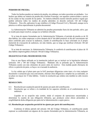 20
PERIODO DE PRUEBA:
Todos los hechos pueden ser materia de prueba, sin embargo, no todos necesitan ser probados. Los
hechos que deben ser materia de prueba dice Giuliani Fonrouge, son aquellos controvertidos o acerca
de los cuales no hay acuerdo de las partes. En materia tributaria nuestro derecho positivo regula que
podrán utilizarse todos los medios de prueba admitidos en derecho (artículo 142 del Código
Tributario). Para ello, aplicamos lo que establece el Código Procesal Civil y Mercantil, aunque en la
práctica se utiliza especialmente la prueba documental.
La Administración Tributaria no admitirá las pruebas presentadas fuera de éste período, salvo, que
se recabe para mejor resolver, aunque no se hubiere ofrecido.
Si se trata de ajustes formulados por la Administración Tributaria, el período de prueba es de 30
días hábiles, los cuales empiezan a correr después del 6º día hábil posterior al día del vencimiento del
plazo conferido para evacuar la audiencia, cuando el contribuyente lo haya solicitado en el propio
memorial de evacuación de audiencia, sin más trámite, que se tenga que notificar (Artículo 146 del
Código Tributario).
Si se trata de sanciones, la Administración Tributaria, le conferirá al contribuyente el plazo de 10
días hábiles improrrogables (Artículo 146 del Código Tributario).
DILIGENCIAS PARA MEJOR RESOLVER:
Esta es una figura utilizada en la tramitación judicial que se incluyó en la legislación tributaria
(artículos 144 y 148 del Código Tributario). Mediante ella se pretende que la Administración
Tributaria cuente con más elementos de juicio antes de resolver. Esta medida puede efectuarse de
oficio o a petición de parte, se haya o no evacuado la audiencia.
La ley señala que el plazo para que la SAT practique diligencias como traer a la vista cualquier
documento o actuación que crea conveniente, efectuar otras diligencias o ampliar las ya realizadas, en
un plazo no mayor de 15 días hábiles. Contra la resolución que ordene esta medida no cabe recurso
alguno.
RESOLUCION:
6.1- Resolución por aceptación parcial de ajustes por parte del contribuyente.
6.2. Resolución que se refiere a la totalidad de los aspectos referidos en el conferimiento de la
audiencia.
Liquidar en su acepción más común, alude al conjunto de operaciones encaminadas a
determinar la cuantía de una obligación tributaria, que producen como efecto primordial, la
exigibilidad de dicha obligación por parte de la Administración o sujeto pasivo.
6.1. Resolución por aceptación parcial de los ajustes por parte del contribuyente:
Conforme el último párrafo del artículo 146 del Código Tributario, el contribuyente puede
expresar su conformidad con algunos de los ajustes formulados por la Administración Tributaria, en
 