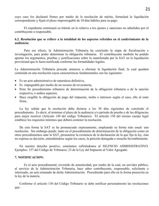 21
cuyo caso los declarará firmes por medio de la resolución de mérito, formulará la liquidación
correspondiente y fijará el plazo improrrogable de 10 días hábiles para su pago.
El expediente continuará su trámite en lo relativo a los ajustes y sanciones no admitidos por el
contribuyente o responsable.
6.2. Resolución que se refiere a la totalidad de los aspectos referidos en el conferimiento de la
audiencia:
Para ese efecto, la Administración Tributaria ha concluido la etapa de fiscalización e
investigación, para poder determinar la obligación tributaria. El contribuyente también ha podido
aportar los argumentos, pruebas y justificaciones sobre lo manifestado por la SAT en la liquidación
provisional que le fuera notificada conforme las formalidades legales.
La Administración Tributaria procede entonces a efectuar la liquidación final, la cual quedará
contenida en una resolución cuyas características fundamentales son las siguientes:
• Es un acto administrativo de naturaleza definitiva,
• Es impugnable por medio de un recurso de revocatoria,
• Pone fin procedimiento tributario de determinación de la obligación tributaria o de la sanción
respectiva, o ambos aspectos.
• Hace exigible la obligación de pago del impuesto, multa o intereses según el caso, ello al estar
firme.
La ley señala que la resolución debe dictarse a los 30 días siguientes de concluido el
procedimiento. Es decir, al terminar el plazo de la audiencia y/o período de prueba o de las diligencias
para mejor resolver (Artículo 149 del código Tributario). El artículo 150 del mismo cuerpo legal
establece los requisitos mínimos que deberá contener la resolución.
De esta forma la SAT se ha pronunciado expresamente, empleando su forma más usual: una
resolución. Sin embargo puede, tanto en el procedimiento de determinación de la obligación como en
otros procedimientos ante la SAT, presumirse la existencia de la declaración de la que fija la ley, ésta
no expresa su decisión, entendiéndose según los casos, la petición denegada o resuelta favorablemente.
En nuestro derecho positivo, estaríamos refiriéndonos al SILENCIO ADMINISTRATIVO.
Ejemplos: 157 del Código de Tributario; 23 de la Ley del Impuesto al Valor Agregado.
7. NOTIFICACION:
Es el acto procedimental, revestido de autenticidad, por medio de la cual, un servidor público,
al servicio de la Administración Tributaria, hace saber contribuyente, responsable, solicitante o
interesado, un acto emanado de dicha Administración. Procediendo para ello en la forma preescrita en
la ley de la materia.
Conforme el artículo 130 del Código Tributario se debe notificar personalmente las resoluciones
que:
 