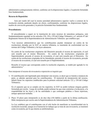 24
administrativa jerárquicamente inferior, conforme con la disposiciones legales y la petición formulada
bien fundamentado.
Recurso de Reposición:
Acto por medio del cual la misma autoridad administrativa superior vuelve a conocer de la
resolución emitida, pudiendo dejarla sin efecto, confirmándola, conforme las disposiciones legales,
medios de convicción generados y la petición formulada bien fundamentada.
Procedimiento:
El procedimiento a seguir en la tramitación de estos recursos de naturaleza jerárquica, está
fundamentalmente regulado en los artículos 154, 156 y 159 del Código Tributario y el artículo 47 del
Reglamento Interno de la Superintendencia de Administración Tributaria que establece que:
“Los recursos administrativos que los contribuyentes puedan interponer en contra de las
resoluciones dictadas por la SAT en materia tributaria, se tramitarán de conformidad con las
normas del Código Tributario y las leyes aduaneras.
En contra de las resoluciones originarias del Directorio procede el recurso de reposición, el cual
será resuelto por el mismo Directorio. En contra de las resoluciones originarias del
Superintendente, procede el recurso de revocatoria, el cual será resuelto por el Directorio. En
contra de las resoluciones originadas de los Intendentes, procede el recurso de revocatoria, procede
el recurso de revocatoria, el cual será resuelto por el Superintendente.
Resuelto el recurso que corresponda contra la resolución originaria, se tendrá por agotada la vía
administrativa.”
Para interponer el recurso de revocatoria o reposición se requiere que:
1. El contribuyente esté legitimado para interponer este recurso, es decir que se tramita a instancia de
parte, es además opcional para los contribuyentes. El memorial de interposición del recurso,
deberá llenar los requisitos establecidos para la primera solicitud (artículo 122 y 154 del Código
Tributario).
En el supuesto que no se cumpla con los requisitos, la SAT no podrá rechazar ninguna gestión
formulada por escrito. Luego de recibida, podrá rechazar las que sean contrarias a la decencia, a la
respetabilidad de las leyes y de las autoridades o que contengan palabras o frases injuriosas,
aunque aparezcan tachadas.
2. Plazo: El plazo para interponerlo es de diez días (10) hábiles a partir de la última notificación.
Debe interponerse por escrito ante la Superintendencia de Administración Tributaria.
La Ley establece que el contribuyente con el solo hecho de manifestar su inconformidad con la
resolución recurrida, aunque en el memorial no indique que se trata de una revocatoria, se tramitará
como revocatoria, por lo que denota su antiformalismo.
 