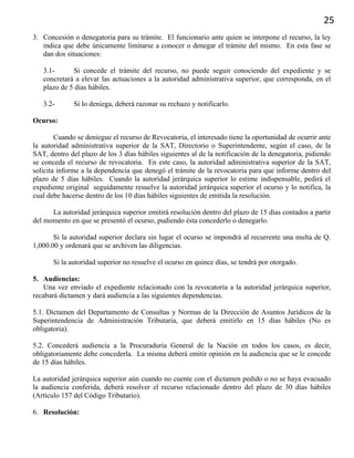 25
3. Concesión o denegatoria para su trámite. El funcionario ante quien se interpone el recurso, la ley
indica que debe únicamente limitarse a conocer o denegar el trámite del mismo. En esta fase se
dan dos situaciones:
3.1- Si concede el trámite del recurso, no puede seguir conociendo del expediente y se
concretará a elevar las actuaciones a la autoridad administrativa superior, que corresponda, en el
plazo de 5 días hábiles.
3.2- Si lo deniega, deberá razonar su rechazo y notificarlo.
Ocurso:
Cuando se deniegue el recurso de Revocatoria, el interesado tiene la oportunidad de ocurrir ante
la autoridad administrativa superior de la SAT, Directorio o Superintendente, según el caso, de la
SAT, dentro del plazo de los 3 días hábiles siguientes al de la notificación de la denegatoria, pidiendo
se conceda el recurso de revocatoria. En este caso, la autoridad administrativa superior de la SAT,
solicita informe a la dependencia que denegó el trámite de la revocatoria para que informe dentro del
plazo de 5 días hábiles. Cuando la autoridad jerárquica superior lo estime indispensable, pedirá el
expediente original seguidamente resuelve la autoridad jerárquica superior el ocurso y lo notifica, la
cual debe hacerse dentro de los 10 días hábiles siguientes de emitida la resolución.
La autoridad jerárquica superior emitirá resolución dentro del plazo de 15 días contados a partir
del momento en que se presentó el ocurso, pudiendo ésta concederlo o denegarlo.
Si la autoridad superior declara sin lugar el ocurso se impondrá al recurrente una multa de Q.
1,000.00 y ordenará que se archiven las diligencias.
Si la autoridad superior no resuelve el ocurso en quince días, se tendrá por otorgado.
5. Audiencias:
Una vez enviado el expediente relacionado con la revocatoria a la autoridad jerárquica superior,
recabará dictamen y dará audiencia a las siguientes dependencias.
5.1. Dictamen del Departamento de Consultas y Normas de la Dirección de Asuntos Jurídicos de la
Superintendencia de Administración Tributaria, que deberá emitirlo en 15 días hábiles (No es
obligatoria).
5.2. Concederá audiencia a la Procuraduría General de la Nación en todos los casos, es decir,
obligatoriamente debe concederla. La misma deberá emitir opinión en la audiencia que se le concede
de 15 días hábiles.
La autoridad jerárquica superior aún cuando no cuente con el dictamen pedido o no se haya evacuado
la audiencia conferida, deberá resolver el recurso relacionado dentro del plazo de 30 días hábiles
(Artículo 157 del Código Tributario).
6. Resolución:
 