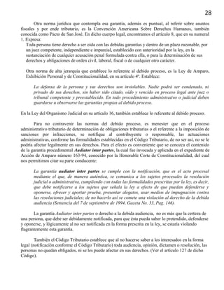 28
Otra norma jurídica que contempla esa garantía, además es puntual, al referir sobre asuntos
fiscales y por ende tributario, es la Convención Americana Sobre Derechos Humanos, también
conocida como Pacto de San José. En dicho cuerpo legal, encontramos el artículo 8, que en su numeral
1. Expresa:
Toda persona tiene derecho a ser oída con las debidas garantías y dentro de un plazo razonable, por
un juez competente, independiente e imparcial, establecido con anterioridad por la ley, en la
sustanciación de cualquier acusación penal formulada contra ella, o para la determinación de sus
derechos y obligaciones de orden civil, laboral, fiscal o de cualquier otro carácter.
Otra norma de alta jerarquía que establece lo referente al debido proceso, es la Ley de Amparo,
Exhibición Personal y de Constitucionalidad, en su artículo 4º. Establece:
La defensa de la persona y sus derechos son inviolables. Nadie podrá ser condenado, ni
privado de sus derechos, sin haber sido citado, oído y vencido en proceso legal ante juez o
tribunal competente y preestablecido. En todo procedimiento administrativo o judicial deben
guardarse u observarse las garantías propias al debido proceso.
En la Ley del Organismo Judicial en su artículo 16, también establece lo referente al debido proceso.
Para no contravenir las normas del debido proceso, es menester que en el proceso
administrativo tributario de determinación de obligaciones tributarias o el referente a la imposición de
sanciones por infracciones, se notifique al contribuyente o responsable, las actuaciones
administrativas, conforme las formalidades establecidas en el Código Tributario, de no ser así, no se le
podría afectar legalmente en sus derechos. Para el efecto es conveniente que se conozca el contenido
de la garantía procedimental Audiator inter partes, la cual fue invocada y aplicada en el expediente de
Acción de Amparo número 163-94, conocido por la Honorable Corte de Constitucionalidad, del cual
nos permitimos citar su parte conducente:
La garantía audiator inter partes se cumple con la notificación, que es el acto procesal
mediante el que, de manera auténtica, se comunica a los sujetos procesales la resolución
judicial o administrativa, cumpliendo con todas las formalidades prescritas por la ley, es decir,
que debe notificarse a los sujetos que señala la ley a efecto de que puedan defenderse y
oponerse, ofrecer y aportar prueba, presentar alegatos, usar medios de impugnación contra
las resoluciones judiciales; de no hacerlo así se comete una violación al derecho de la debida
audiencia (Sentencia del 7 de septiembre de 1994, Gaceta No. 33, Pag. 146).
La garantía Audiator inter partes o derecho a la debida audiencia, no es más que la certeza de
una persona, que debe ser debidamente notificada, para que ésta pueda saber lo pretendido, defenderse
y oponerse, y lógicamente al no ser notificada en la forma prescrita en la ley, se estaría violando
flagrantemente esta garantía.
También el Código Tributario establece que al no hacerse saber a los interesados en la forma
legal (notificación conforme el Código Tributario) toda audiencia, opinión, dictamen o resolución, las
personas no quedan obligados, ni se les puede afectar en sus derechos. (Ver el artículo 127 de dicho
Código).
 