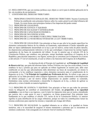 3
6.3. REGLAMENTOS, que son normas jurídicas cuyo objeto es servir para la debida aplicación de la
ley, sin excederse de ese parámetro.
7. CONTENIDO DEL DERECHO TRIBUTARIO.
7.1. PRINCIPIOS CONSTITUCIONALES DEL DERECHO TRIBUTARIO. Nuestra Constitución
Política ha establecido siete principios básicos sobre los cuales girará la actividad tributaria del
Estado. En cierta forma estos principios limitan el Ius Imperium del poder estatal.
7.1.1. PRINCIPIO DE LEGALIDAD.
7.1.2. PRINCIPIO DE JUSTICIA Y EQUIDAD.
7.1.3. PRINCIPIO DE IGUALDAD Y GENERALIDAD.
7.1.4. PRINCIPIO DE CAPACIDAD ECONOMICA.
7.1.5. PRINCIPIO DE NO CONFISCACION.
7.1.6. PRINCIPIO DE LA NO DOBLE O MULTIPLE TRIBUTACION.
7.1.7. PRINCIPIO DE LA NO RETROACTIVIDAD DE LA LEY TRIBUTARIA.
7.1.1. PRINCIPIO DE LEGALIDAD. Este principio se basa en que sólo la ley puede especificar los
elementos estructurales básicos de los tributos en Guatemala, especialmente el hecho imponible que
debe ser típico (debidamente desarrollado en la ley) y por tal motivo, serían nulas de pleno derecho,
las disposiciones jerárquicamente inferiores a la ley que contradigan o tergiversen las normas legales
reguladoras de las bases de recaudación del tributo. Es por lo anterior que el artículo 239 de la
Constitución Política, que establece este principio, otorga facultades específicas al Congreso de la
República, para decretar impuestos y sus figuras, norma que se concatena con lo dispuesto en el inciso
c) del artículo 171 de la Constitución, el cual se refiere a las funciones del Congreso de la República.
La doctrina divide al Principio de Legalidad así: a) Principio de Legalidad
de Reserva de Ley, que parte del aforismo latino Nullum Tributum sine lege (no existe tributo, si no lo
establece la ley) y postula que para ser aplicado un tributo legalmente en nuestro país, debe estar
establecido en una ley que adicionalmente debe determinar sus bases de recaudación, así mismo le
corresponde a la ley establecer requisitos y otros elementos necesarios para el cumplimiento de lo
dispuesto en la ley. Y b) Principio de Legalidad por Preferencia de Ley. Se refiere a que, para su
aplicación, la Ley debe prevalecer sobre cualquier reglamento, circular, memorando u otra disposición
de inferior jerarquía y por tal motivo dichas disposiciones no pueden cambiar su contenido,
limitándose estas normas estrictamente a desarrollar lo dispuesto en la ley, a efecto de agilizar su
aplicación y evitar el detalle en materia legislativa.
7.1.2. PRINCIPIO DE JUSTICIA Y EQUIDAD. Este principio se basa en que todas las personas
tienen la obligación de contribuir al sostenimiento del Estado, en proporción a su capacidad
económica, o sea en base a sus ingresos, y por lo tanto los impuestos tiene que ser justos, entendiendo
por justicia, dar a cada quien lo suyo y equitativo, en forma proporcional. Este principio tiene
fundamento en lo que establece el artículo 135, inciso d) de la Constitución Política. Lo anterior
significa la justa distribución de las cargas tributarias, porque no todos los contribuyentes tienen las
mismas condiciones para soportar las mismas y responder por el pago del tributo.
7.1.3. PRINCIPIO DE IGUALDAD. La igualdad tributaria no se refiere a la igualdad en forma
numérica, sino a la necesidad de asegurar el mismo tratamiento a personas que se encuentran en
similares condiciones. Está consagrado en el artículo 4 de la Constitución Política.
 