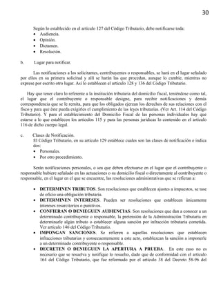30
Según lo establecido en el artículo 127 del Código Tributario, debe notificarse toda:
• Audiencia.
• Opinión.
• Dictamen.
• Resolución.
b. Lugar para notificar.
Las notificaciones a los solicitantes, contribuyentes o responsables, se hará en el lugar señalado
por ellos en su primera solicitud y allí se harán las que procedan, aunque lo cambie, mientras no
exprese por escrito otro lugar. Así lo establecen el artículo 128 y 136 del Código Tributario.
Hay que tener claro lo referente a la institución tributaria del domicilio fiscal, teniéndose como tal,
el lugar que el contribuyente o responsable designe, para recibir notificaciones y demás
correspondencia que se le remita, para que los obligados ejerzan los derechos de sus relaciones con el
fisco y para que éste pueda exigirles el cumplimiento de las leyes tributarias. (Ver Art. 114 del Código
Tributario). Y para el establecimiento del Domicilio Fiscal de las personas individuales hay que
estarse a lo que establecen los artículos 115 y para las personas jurídicas lo contenido en el artículo
116 de dicho cuerpo legal.
c. Clases de Notificación.
El Código Tributario, en su artículo 129 establece cuales son las clases de notificación e indica
dos:
• Personales.
• Por otro procedimiento.
Serán notificaciones personales, o sea que deben efectuarse en el lugar que el contribuyente o
responsable hubiere señalado en las actuaciones o su domicilio fiscal o directamente al contribuyente o
responsable, en el lugar en el que se encuentre, las resoluciones administrativas que se refieran a:
• DETERMINEN TRIBUTOS. Son resoluciones que establecen ajustes a impuestos, se tase
de oficio una obligación tributaria.
• DETERMINEN INTERESES. Pueden ser resoluciones que establecen únicamente
intereses resarcitorios o punitivos.
• CONFIERAN O DENIEGUEN AUDIENCIAS. Son resoluciones que dan a conocer a un
determinado contribuyente o responsable, la pretensión de la Administración Tributaria en
determinarle algún tributo o establecer alguna sanción por infracción tributaria cometida.
Ver artículo 146 del Código Tributario.
• IMPONGAN SANCIONES. Se refieren a aquellas resoluciones que establecen
infracciones tributarias y consecuentemente a este acto, establezcan la sanción a imponerle
a un determinado contribuyente o responsable.
• DECRETEN O DENIEGUEN LA APERTURA A PRUEBA. En este caso no es
necesario que se resuelva y notifique lo resuelto, dado que de conformidad con el artículo
164 del Código Tributario, que fue reformado por el artículo 38 del Decreto 58-96 del
 