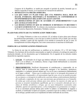 31
Congreso de la República, se tendrá por otorgado el período de prueba, bastando que se
hubiere requerido el mismo, en el memorial de evacuación de audiencia.
• DENIEGUEN UNA PRUEBA OFRECIDA.
• LAS QUE FIJEN UN PLAZO PARA QUE UNA PERSONA HAGA, DEJE DE
HACER, ENTREGUE, RECONOZCA O MANIFIESTA SU CONFORMIDAD O
INCONFORMIDAD EN RELACIÓN CON ALGUN ASUNTO.
• LAS RESOLUCIONES EN QUE SE ACUERDE UN APERCIBIMIENTO Y LAS
QUE LO HAGAN EFECTIVO.
• LAS RESOLUCIONES EN QUE SE OTORGUE O DENIEGUE UN RECURSO Y
LAS QUE LO RESUELVAN. Se refieren a las resoluciones relacionadas con los recursos
de Revocatoria, Reposición, Enmienda y Nulidad y ocursos.
PLAZO PARA EFECTUAR UNA NOTIFICACION TRIBUTARIA
El Código Tributario es claro en su artículo 132, al indicar el único plazo para efectuar
las notificaciones personales, o sea a las que se refiere el artículo 130 ya citado, que son diez
hábiles, contados a partir del día siguiente al de emitida la resolución de que se trate. El
incumplimiento de dicha obligación, trae como consecuencia el sancionar al notificador.
FORMA DE LAS NOTIFICACIONES PERSONALES
La forma de este tipo de notificaciones se establece en los artículos 131 y 132 del Código
Tributario. En el primero de los artículos mencionados se regula lo referente a la entrega de copia de la
resolución dictada y de los documentos que la fundamenten. En el segundo de los artículos citados
desarrolla los siguientes aspectos:
1. LUGAR. El notificador irá al lugar que hubiere indicado el interesado, a su domicilio
fiscal o en su defecto, a la residencia, oficina o lugar donde habitualmente se encuentre
quien deba ser notificado.
2. PROCEDIMIENTO. Notificará directamente al contribuyente o responsable, de no
hallarlo, hará la notificación por cédula que entregará a los familiares, domésticos,
empleados o a cualquier persona idónea que viva en la casa o permanezca habitualmente
en el lugar u oficina. – Nótese que la notificación ideal es la entregada directamente al
contribuyente o responsable o al representante legal de estos, de no ser posible proceder
de esa manera, se entregaría la notificación a persona idónea, preferentemente familiares
del notificado o empleados de éste, que sean personas que permanezcan en el inmueble.
Se estima que serán personas idóneas para estos efectos, los mayores de edad, que la
persona se encuentre mentalmente equilibrada, que no se encuentre alterada por uso o
abuso de bebidas alcohólicas o drogas, que no sean trabajadores ocasionales como
albañiles, agentes de seguridad ajenos, u otros trabajadores no permanentes en el lugar.-
Sí no se encontrare persona idónea para recibir la cédula o si habiéndola se negaren a
recibirla, el notificador la fijará en la puerta y razonará al pie de la cédula, la fecha y hora
de la entrega y pondrá razón en el expediente de haber notificado de esa forma.
 