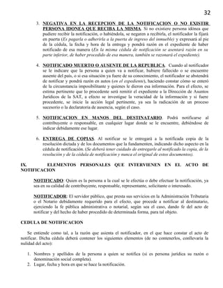 32
3. NEGATIVA EN LA RECEPCION DE LA NOTIFICACION O NO EXISTIR
PERSONA IDONEA QUE RECIBA LA MISMA. Si no existiere persona idónea que
pudiere recibir la notificación, o habiéndola, se negaren a recibirla, el notificador la fijará
en puerta (Es pagarla o adherirla a la puerta de ingreso del inmueble) y expresará al pie
de la cédula, la fecha y hora de la entrega y pondrá razón en el expediente de haber
notificado de esa manera (En la misma cédula de notificación se asentará razón en su
parte inferior, de haber procedido de esa manera, también se razonará el expediente).
4. NOTIFICADO MUERTO O AUSENTE DE LA REPUBLICA. Cuando al notificador
se le indicare que la persona a quien va a notificar, hubiere fallecido o se encuentre
ausente del país, o si esa situación ya fuere de su conocimiento, el notificador se abstendrá
de notificar y pondrá razón en autos (en el expediente), haciendo constar cómo se enteró
de la circunstancia imposibilitante y quienes le dieron esa información. Para el efecto, se
estima pertinente que lo procedente será remitir el expediente a la Dirección de Asuntos
Jurídicos de la SAT, a efecto se investigue la veracidad de la información y si fuere
procedente, se inicie la acción legal pertinente, ya sea la radicación de un proceso
sucesorio o la declaratoria de ausencia, según el caso.
5. NOTIFICACION EN MANOS DEL DESTINATARIO. Podrá notificarse al
contribuyente o responsable, en cualquier lugar donde se le encuentre, debiéndose de
indicar debidamente ese lugar.
6. ENTREGA DE COPIAS. Al notificar se le entregará a la notificada copia de la
resolución dictada y de los documentos que la fundamenten, indicando dicho aspecto en la
cédula de notificación. (Se deberá tener cuidado de entregarle al notificado la copia, de la
resolución y de la cédula de notificación y nunca el original de estos documentos).
IX. ELEMENTOS PERSONALES QUE INTERVIENEN EN EL ACTO DE
NOTIFICACION
NOTIFICADO: Quien es la persona a la cual se le efectúa o debe efectuar la notificación, ya
sea en su calidad de contribuyente, responsable, representante, solicitante o interesado.
NOTIFICADOR: El servidor público, que presta sus servicios en la Administración Tributaria
o el Notario debidamente requerido para el efecto, que procede a notificar al destinatario,
ejerciendo la fe pública administrativa o notarial, según sea el caso, dando fe del acto de
notificar y del hecho de haber procedido de determinada forma, para tal objeto.
CEDULA DE NOTIFICACION
Se entiende como tal, a la razón que asienta el notificador, en el que hace constar el acto de
notificar. Dicha cédula deberá contener los siguientes elementos (de no contenerlos, conllevaría la
nulidad del acto):
1. Nombres y apellidos de la persona a quien se notifica (si es persona jurídica su razón o
denominación social completa).
2. Lugar, fecha y hora en que se hace la notificación.
 
