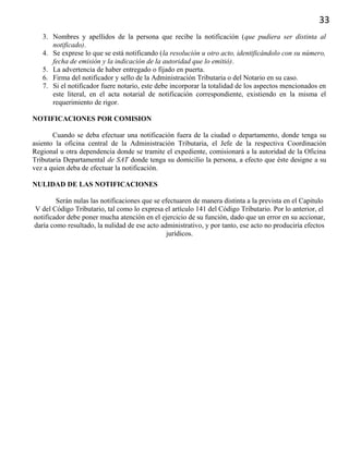 33
3. Nombres y apellidos de la persona que recibe la notificación (que pudiera ser distinta al
notificado).
4. Se exprese lo que se está notificando (la resolución u otro acto, identificándolo con su número,
fecha de emisión y la indicación de la autoridad que lo emitió).
5. La advertencia de haber entregado o fijado en puerta.
6. Firma del notificador y sello de la Administración Tributaria o del Notario en su caso.
7. Si el notificador fuere notario, este debe incorporar la totalidad de los aspectos mencionados en
este literal, en el acta notarial de notificación correspondiente, existiendo en la misma el
requerimiento de rigor.
NOTIFICACIONES POR COMISION
Cuando se deba efectuar una notificación fuera de la ciudad o departamento, donde tenga su
asiento la oficina central de la Administración Tributaria, el Jefe de la respectiva Coordinación
Regional u otra dependencia donde se tramite el expediente, comisionará a la autoridad de la Oficina
Tributaria Departamental de SAT donde tenga su domicilio la persona, a efecto que éste designe a su
vez a quien deba de efectuar la notificación.
NULIDAD DE LAS NOTIFICACIONES
Serán nulas las notificaciones que se efectuaren de manera distinta a la prevista en el Capitulo
V del Código Tributario, tal como lo expresa el artículo 141 del Código Tributario. Por lo anterior, el
notificador debe poner mucha atención en el ejercicio de su función, dado que un error en su accionar,
daría como resultado, la nulidad de ese acto administrativo, y por tanto, ese acto no produciría efectos
jurídicos.
 