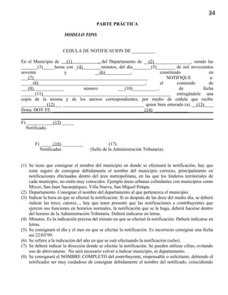 34
PARTE PRÁCTICA
MODELO TIPO.
CEDULA DE NOTIFICACION DE __________
En el Municipio de (1) , del Departamento de __(2)________________, siendo las
_______(3)_____horas con _(4)________minutos, del día________(5)________ de mil novecientos
noventa y __(6)___________, constituido en
___(7)_________________________________________________ NOTIFIQUE a:
_____(8)______________________________________________, el contenido de
___(9)_____________ número ___(10)___________, de fecha
______(11)_______________________________________________________ entregándole una
copia de la misma y de los anexos correspondientes, por medio de cédula que recibe
___________(12)___ ___________________________________ quien bien enterado (a) __(13)____
firma. DOY FE. _______________________________________ (14) _______________
F) ___________ (15) _____
Notificado.
F) _____ (16) _________ (17).
Notificador. (Sello de la Administración Tributaria).
(1) Se tiene que consignar el nombre del municipio en donde se efectuará la notificación, hay que
estar seguro de consignar debidamente el nombre del municipio correcto, principalmente en
notificaciones efectuadas dentro del área metropolitana, en las que los linderos territoriales de
cada municipio, no estén muy conocidos. Ejemplo áreas urbanas colindantes con municipios como
Mixco, San Juan Sacatepéquez, Villa Nueva, San Miguel Petapa.
(2) Departamento. Consignar el nombre del departamento al que pertenezca el municipio.
(3) Indicar la hora en que se efectué la notificación. Si es después de las doce del medio día, se deberá
indicar las trece, catorce..., hay que tener presente que las notificaciones a contribuyentes que
ejercen sus funciones en horarios normales, la notificación que se le haga, deberá hacerse dentro
del horario de la Administración Tributaria. Deberá indicarse en letras.
(4) Minutos. Es la indicación precisa del minuto en que se efectuó la notificación. Deberá indicarse en
letras.
(5) Se consignará el día y el mes en que se efectúe la notificación. Es incorrecto consignar una fecha
así 22/03/99.
(6) Se refiere a la indicación del año en que se esté efectuando la notificación (ocho).
(7) Se deberá indicar la dirección donde se efectúe la notificación. Se pueden utilizar cifras, evitando
uso de abreviaturas. No será necesario volver a indicar municipio, ni departamento.
(8) Se consignará el NOMBRE COMPLETO del contribuyente, responsable o solicitante, debiendo el
notificador ser muy cuidadoso de consignar debidamente el nombre del notificado, coincidiendo
 