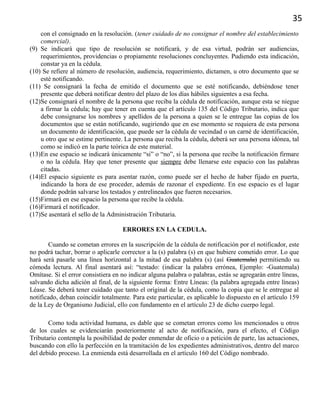 35
con el consignado en la resolución. (tener cuidado de no consignar el nombre del establecimiento
comercial).
(9) Se indicará que tipo de resolución se notificará, y de esa virtud, podrán ser audiencias,
requerimientos, providencias o propiamente resoluciones concluyentes. Pudiendo esta indicación,
constar ya en la cédula.
(10) Se refiere al número de resolución, audiencia, requerimiento, dictamen, u otro documento que se
esté notificando.
(11) Se consignará la fecha de emitido el documento que se esté notificando, debiéndose tener
presente que deberá notificar dentro del plazo de los días hábiles siguientes a esa fecha.
(12)Se consignará el nombre de la persona que reciba la cédula de notificación, aunque esta se niegue
a firmar la cédula; hay que tener en cuenta que el artículo 135 del Código Tributario, indica que
debe consignarse los nombres y apellidos de la persona a quien se le entregue las copias de los
documentos que se están notificando, sugiriendo que en ese momento se requiera de esta persona
un documento de identificación, que puede ser la cédula de vecindad o un carné de identificación,
u otro que se estime pertinente. La persona que reciba la cédula, deberá ser una persona idónea, tal
como se indicó en la parte teórica de este material.
(13)En ese espacio se indicará únicamente “si” o “no”, si la persona que recibe la notificación firmare
o no la cédula. Hay que tener presente que siempre debe llenarse este espacio con las palabras
citadas.
(14)El espacio siguiente es para asentar razón, como puede ser el hecho de haber fijado en puerta,
indicando la hora de ese proceder, además de razonar el expediente. En ese espacio es el lugar
donde podrán salvarse los testados y entrelineados que fueren necesarios.
(15)Firmará en ese espacio la persona que recibe la cédula.
(16)Firmará el notificador.
(17)Se asentará el sello de la Administración Tributaria.
ERRORES EN LA CEDULA.
Cuando se cometan errores en la suscripción de la cédula de notificación por el notificador, este
no podrá tachar, borrar o aplicarle corrector a la (s) palabra (s) en que hubiere cometido error. Lo que
hará será pasarle una línea horizontal a la mitad de esa palabra (s) (así Guatemala) permitiendo su
cómoda lectura. Al final asentará así: “testado: (indicar la palabra errónea, Ejemplo: -Guatemala)
Omítase. Si el error consistiera en no indicar alguna palabra o palabras, estás se agregarán entre líneas,
salvando dicha adición al final, de la siguiente forma: Entre Líneas: (la palabra agregada entre líneas)
Léase. Se deberá tener cuidado que tanto el original de la cédula, como la copia que se le entregue al
notificado, deban coincidir totalmente. Para este particular, es aplicable lo dispuesto en el artículo 159
de la Ley de Organismo Judicial, ello con fundamento en el artículo 23 de dicho cuerpo legal.
Como toda actividad humana, es dable que se cometan errores como los mencionados u otros
de los cuales se evidenciarán posteriormente al acto de notificación, para el efecto, el Código
Tributario contempla la posibilidad de poder enmendar de oficio o a petición de parte, las actuaciones,
buscando con ello la perfección en la tramitación de los expedientes administrativos, dentro del marco
del debido proceso. La enmienda está desarrollada en el artículo 160 del Código nombrado.
 
