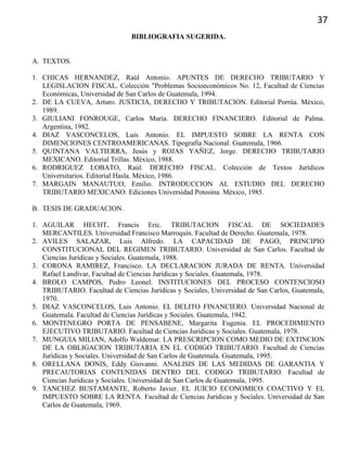 37
BIBLIOGRAFIA SUGERIDA.
A. TEXTOS.
1. CHICAS HERNANDEZ, Raúl Antonio. APUNTES DE DERECHO TRIBUTARIO Y
LEGISLACION FISCAL. Colección "Problemas Socioeconómicos No. 12, Facultad de Ciencias
Económicas, Universidad de San Carlos de Guatemala, 1994.
2. DE LA CUEVA, Arturo. JUSTICIA, DERECHO Y TRIBUTACION. Editorial Porrúa. México,
1989.
3. GIULIANI FONROUGE, Carlos María. DERECHO FINANCIERO. Editorial de Palma.
Argentina, 1982.
4. DIAZ VASCONCELOS, Luis Antonio. EL IMPUESTO SOBRE LA RENTA CON
DIMENCIONES CENTROAMERICANAS. Tipografía Nacional. Guatemala, 1966.
5. QUINTANA VALTIERRA, Jesús y ROJAS YAÑEZ, Jorge. DERECHO TRIBUTARIO
MEXICANO. Editorial Trillas. México, 1988.
6. RODRIGUEZ LOBATO, Raúl. DERECHO FISCAL. Colección de Textos Jurídicos
Universitarios. Editorial Hasla. México, 1986.
7. MARGAIN MANAUTUO, Emilio. INTRODUCCION AL ESTUDIO DEL DERECHO
TRIBUTARIO MEXICANO. Ediciones Universidad Potosina. México, 1985.
B. TESIS DE GRADUACION.
1. AGUILAR HECHT, Francis Eric. TRIBUTACION FISCAL DE SOCIEDADES
MERCANTILES. Universidad Francisco Marroquín. Facultad de Derecho. Guatemala, 1978.
2. AVILES SALAZAR, Luis Alfredo. LA CAPACIDAD DE PAGO, PRINCIPIO
CONSTITUCIONAL DEL REGIMEN TRIBUTARIO. Universidad de San Carlos. Facultad de
Ciencias Jurídicas y Sociales. Guatemala, 1988.
3. CORONA RAMIREZ, Francisco. LA DECLARACION JURADA DE RENTA. Universidad
Rafael Landívar, Facultad de Ciencias Jurídicas y Sociales. Guatemala, 1978.
4. BROLO CAMPOS, Pedro Leonel. INSTITUCIONES DEL PROCESO CONTENCIOSO
TRIBUTARIO. Facultad de Ciencias Jurídicas y Sociales, Universidad de San Carlos, Guatemala,
1970.
5. DIAZ VASCONCELOS, Luis Antonio. EL DELITO FINANCIERO. Universidad Nacional de
Guatemala. Facultad de Ciencias Jurídicas y Sociales. Guatemala, 1942.
6. MONTENEGRO PORTA DE PENSABENE, Margarita Eugenia. EL PROCEDIMIENTO
EJECUTIVO TRIBUTARIO. Facultad de Ciencias Jurídicas y Sociales. Guatemala, 1978.
7. MUNGUIA MILIAN, Adolfo Waldemar. LA PRESCRIPCION COMO MEDIO DE EXTINCION
DE LA OBLIGACION TRIBUTARIA EN EL CODIGO TRIBUTARIO. Facultad de Ciencias
Jurídicas y Sociales. Universidad de San Carlos de Guatemala. Guatemala, 1995.
8. ORELLANA DONIS, Eddy Giovanni. ANALISIS DE LAS MEDIDAS DE GARANTIA Y
PRECAUTORIAS CONTENIDAS DENTRO DEL CODIGO TRIBUTARIO. Facultad de
Ciencias Jurídicas y Sociales. Universidad de San Carlos de Guatemala, 1995.
9. TANCHEZ BUSTAMANTE, Roberto Javier. EL JUICIO ECONOMICO COACTIVO Y EL
IMPUESTO SOBRE LA RENTA. Facultad de Ciencias Jurídicas y Sociales. Universidad de San
Carlos de Guatemala, 1969.
 
