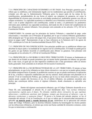4
7.1.4. PRINCIPIO DE CAPACIDAD ECONOMICA O DE PAGO. Este Principio garantiza que el
tributo que se establezca, esté íntimamente ligado con los rendimientos que perciba el contribuyente,
evitando con ello que la Administración Tributaria grave la mayor parte de las rentas de los
contribuyentes, perjudicándoles de esa forma al reducir sus márgenes de ganancia, así como la
disponibilidad de recursos para inversión en actividades productivas, pudiéndose generar con ello un
colapso económico. La capacidad económica se identifica con el bienestar económico, con el nivel de
vida o con el poder adquisitivo del contribuyente, siendo la renta y el patrimonio los parámetros
relevantes para establecer esa capacidad económica, derivando de ello el monto del cumplimiento de
sus obligaciones de carácter tributario. Este principio está contenido en los artículos 119 y 243 de la
Constitución Política.
COMENTARIO: Se constata que los principios de Justicia Tributaria y capacidad de pago, están
relacionados y vinculados con el Principio de Igualdad, por lo que el sistema tributario guatemalteco
debe propugnar que "el que posee más pague más, el que posee menos que pague menos y el que nada
posea no pague nada". Razonamiento al que se hace referencia en la Sentencia del 6 de agosto de
1991, emitida por la Corte de Constitucionalidad (Gaceta XXV. Pag. 25).
7.1.5. PRINCIPIO DE NO CONFISCACION: Este principio prohíbe que se establezcan tributos que
absorban la mayor parte o la totalidad de los ingresos de los contribuyentes. El Estado no podrá gravar
los gastos en que hubiere incurrido el contribuyente para obtener su ganancia. Este principio está
consagrado en los artículos 41 y 243 de la Constitución Política.
7.1.6. PRINCIPIO DE LA NO DOBLE O MULTIPLE TRIBUTACION. El mismo se fundamenta en
que dentro de un Estado no puede permitirse que un mismo hecho generador de tributos sea gravado
dos o más veces, al igual que un ente impositivo establezca dos o más gravámenes sobre un mismo
hecho generador. Está contenido en el artículo 243 de nuestra Constitución.
7.1.7. PRINCIPIO DE LA NO RETROACTIVIDAD DE LA LEY TRIBUTARIA. El mismo se basa
principalmente, en que la ley tributaria no tiene efecto retroactivo o sea que no se puede aplicar dentro
del ámbito temporal hacia el pasado; la prohibición consiste en que no puede retrotraerse la aplicación
de la ley, a hechos o supuestos establecidos por otra ley anterior, dicho principio está plasmado en el
artículo 15 de la Constitución Política, que establece que la Ley no tiene efecto retroactivo, salvo en
materia penal, cuando ello favorezca al reo. En el ámbito tributario, nos podemos encontrar ante
hechos que constituyan delitos contra el régimen tributario, donde claramente es aplicable este
principio.
Dentro del régimen sancionatorio tributario, que el Código Tributario desarrolla en su
Título III, está contemplado el artículo 66, el cual literalmente dice: "Las normas tributarias
sancionatorias regirán para el futuro. No obstante, tendrán efecto retroactivo las que supriman
infracciones y establezcan sanciones más benignas, siempre que favorezcan al infractor y que no
afectaren resoluciones o sentencias firmes". Si previo a la lectura del artículo anterior, se lee el
contenido del artículo 15 de la Constitución, en el que se indica que la retroactividad únicamente es
aplicable en materia penal y cuando favorezca al reo, dudaríamos de la aplicación del artículo
citado del Código Tributario, pero la doctrina tributaria moderna ha homologado los ilícitos penales
con las infracciones tributarias, al estimar que existe una buena cantidad de elementos comunes, como
los que se mencionan a continuación:
 