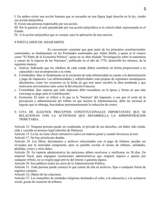 5
I. En ambos existe una acción humana que se encuadra en una figura legal descrita en la ley, siendo
esa acción antijurídica.
II. Existe una persona responsable por esa acción.
III. Por lo general, el ente perjudicado por esa acción antijurídica es la colectividad, representada en el
Estado.
IV. A la acción antijurídica que se cometa, nace la aplicación de una sanción.
8 POSTULADOS DE ADAM SMITH.
Es conveniente comentar que gran parte de los principios constitucionales
comentados, se fundamentan en los Postulados sustentados por Adam Smith, a quien se le conoce
como "El Padre de la Economía Política", quien en su obra titulada "Investigación sobre la naturaleza
y causas de la riqueza de las Naciones", publicada en el año de 1776, desarrolló los mismos, de la
siguiente manera:
a. Justicia. Indicando que los súbditos de cada estado deben contribuir en forma proporcional a su
capacidad o sea en proporción a su renta.
b. Certidumbre. Que se fundamenta en la exclusión de toda arbitrariedad en cuanto a la determinación
y pago de impuestos. Las arbitrariedades y subjetividades eran propias de regímenes monárquicos
absolutistas, como los existentes en la fecha en que este autor escribió la obra nombrada y que
motivaron movimientos tales como la Revolución Francesa.
c. Comodidad. Que expresa que todo impuesto debe recaudarse en la época y forma en que más
convenga su pago para el contribuyente.
d. Economía. El autor se refiere a lo que es la "baratura" del impuesto, o sea que el costo de la
percepción y administración del tributo en que incurra la Administración, debe ser racional al
ingreso que se obtenga, buscándose permanentemente la reducción de costos.
9. CITA DE ALGUNOS PRECEPTOS CONSTITUCIONALES IMPORTANTES QUE SE
RELACIONAN CON LA ACTIVIDAD QUE DESARROLLA LA ADMINISTRACION
TRIBUTARIA.
Artículo 12. Ninguna persona puede ser condenada, ni privada de sus derechos, sin haber sido citada,
oída y vencida en proceso legal (derecho de Defensa).
Artículo 15. La ley no tiene efecto retroactivo (salvo en materia penal y cuando favorezca al reo).
Artículo 17. No hay prisión por deudas.
Artículo 24. Los libros, documentos y archivos relacionados con el pago de tributos, pueden ser
revisados por la autoridad competente, pero es punible revelar el monto de tributos, utilidades,
pérdidas, costos y otros datos.
Artículo 28. En materia administrativa las peticiones deben resolverse y notificarse en 30 días. En
material fiscal, para impugnar resoluciones administrativas que originen reparos o ajustes por
cualquier tributo, no se exigirá pago previo del mismo o garantía alguna.
Artículo 30. Son públicos todos los actos de la Administración Publica.
Artículo 31. Toda persona puede conocer lo que conste de ella en archivos, fijas o cualquier forma de
registros estatales.
Artículo 32, Objeto de las citaciones.
Artículo 37. Los inmuebles de entidades religiosas destinados al culto, a la educación y a la asistencia
social, gozan de exención de tributos.
 