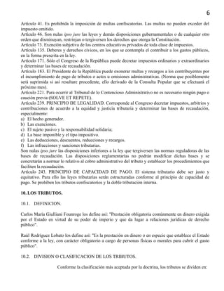 6
Artículo 41. Es prohibida la imposición de multas confiscatorias. Las multas no pueden exceder del
impuesto omitido.
Artículo 46. Son nulas ipso jure las leyes y demás disposiciones gubernamentales o de cualquier otro
orden que disminuyan, restrinjan o tergiversen los derechos que otorga la Constitución.
Artículo 73. Exención subjetiva de los centros educativos privados de toda clase de impuestos.
Artículo 135. Deberes y derechos cívicos, en los que se contempla el contribuir a los gastos públicos,
en la forma prescrita en la ley.
Artículo 171. Sólo el Congreso de la República puede decretar impuestos ordinarios y extraordinarios
y determinar las bases de recaudación.
Artículo 183. El Presidente de la República puede exonerar multas y recargos a los contribuyentes por
el incumplimiento de pago de tributos o actos u omisiones administrativas. (Norma que posiblemente
será suprimida si así resultare procedente, ello derivado de la Consulta Popular que se efectuará el
próximo mes).
Artículo 221. Para ocurrir al Tribunal de lo Contencioso Administrativo no es necesario ningún pago o
caución previa (SOLVE ET REPETE).
Artículo 239. PRINCIPIO DE LEGALIDAD. Corresponde al Congreso decretar impuestos, arbitrios y
contribuciones de acuerdo a la equidad y justicia tributaria y determinar las bases de recaudación,
especialmente:
a) El hecho generador.
b) Las exenciones.
c) El sujeto pasivo y la responsabilidad solidaria;
d) La base imponible y el tipo impositivo.
e) Las deducciones, descuentos, reducciones y recargos.
f) Las infracciones y sanciones tributarias.
Son nulas ipso jure las disposiciones inferiores a la ley que tergiversen las normas reguladoras de las
bases de recaudación. Las disposiciones reglamentarias no podrán modificar dichas bases y se
concretarán a normar lo relativo al cobro administrativo del tributo y establecer los procedimientos que
faciliten la recaudación.
Artículo 243. PRINCIPIO DE CAPACIDAD DE PAGO. El sistema tributario debe ser justo y
equitativo. Para ello las leyes tributarias serán estructuradas conforme al principio de capacidad de
pago. Se prohíben los tributos confiscatorios y la doble tributación interna.
10. LOS TRIBUTOS.
10.1. DEFINICION.
Carlos María Giulliani Founroge los define así: "Prestación obligatoria comúnmente en dinero exigida
por el Estado en virtud de su poder de imperio y que da lugar a relaciones jurídicas de derecho
público".
Raúl Rodríguez Lobato los define así: "Es la prestación en dinero o en especie que establece el Estado
conforme a la ley, con carácter obligatorio a cargo de personas físicas o morales para cubrir el gasto
público".
10.2. DIVISION O CLASIFICACION DE LOS TRIBUTOS.
Conforme la clasificación más aceptada por la doctrina, los tributos se dividen en:
 