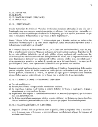 7
10.2.1.IMPUESTOS.
10.2.2.TASAS.
10.2.3.CONTRIBUCIONES ESPECIALES.
10.2.1. IMPUESTOS.
10.2.1.1. DEFINICIONES:
Gunder Schmolders lo define así: "Aquellas prestaciones monetarias efectuadas de una sola vez o
fraccionadas, que no representan una contraprestación por algún servicio especial, son establecidas por
una entidad de derecho público para la obtención de ingresos y gravan a aquellas personas en las que
se de el presupuesto de hecho al que la ley vincula el deber de prestación".
Héctor Villegas define impuesto así: "El tributo exigido por el Estado a quienes se hallan en las
situaciones consideradas por la ley como hechos imponibles, siendo estos hechos imponibles ajenos a
toda actividad estatal relativa al obligado".
En la sentencia de fecha 30 de diciembre de 1987, de la Corte de Constitucionalidad (Gaceta VI, Pag.
39), se cita el siguiente concepto: "Impuesto es la cuota parte representativa del costo de producción de
los servicios públicos indivisibles, que el poder público obtiene legalmente del contribuyente. De
dicho concepto se señalan como caracteres indispensables del mismo, que el impuesto representa el
costo de producción de los servicios públicos indivisibles; asimismo obedece a una necesidad social y
como consecuencia constituye un deber de pagarlo por parte del contribuyente y un derecho de
percibirlo por el Estado, como representante de la colectividad que asume esos servicios.
Podemos concluir que Impuesto es un recurso percibido por el Estado en forma coactiva, de los sujetos
pasivos obligados, dentro del ámbito espacial de validez jurídica del Estado al cual forma parte por
razones políticas, económicas o sociales, sin percibir el sujeto pasivo contraprestación inmediata
alguna. Dichos recursos serán utilizados por el Estado para la satisfacción de sus necesidades.
10.2.1.2. ELEMENTOS CONSTITUTIVOS DEL IMPUESTO.
a) Su carácter obligatorio.
b) Ser una prestación de valor pecuniario, normalmente en dinero.
c) Su exigibilidad responde coactivamente al imperio de la ley, por lo que el sujeto pasivo lo paga a
sabiendas que su cobro puede ser forzado.
d) El gravamen debe respetar la capacidad contributiva de las personas (sujeto pasivo) que es la causa
más justa de la tributación.
e) Su destino es satisfacer necesidades públicas y gastos públicos y por lo tanto, no hay un beneficio
directo, inmediato o personalizado que recibe la persona que paga un determinado impuesto.
10.2.1.3. CLASIFICACION DE LOS IMPUESTOS.
A) Impuestos Directos. Son los que recaen sobre la persona, sobre la propiedad, sobre la posesión o
sobre la riqueza. Aquí el legislados se propone alcanzar inmediatamente el pago del impuesto al
verdadero contribuyente.
 