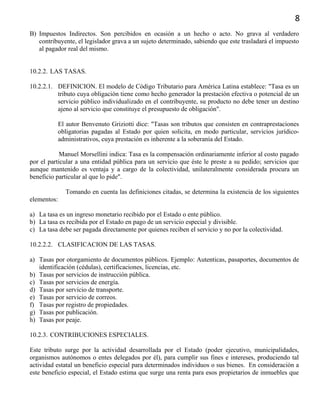 8
B) Impuestos Indirectos. Son percibidos en ocasión a un hecho o acto. No grava al verdadero
contribuyente, el legislador grava a un sujeto determinado, sabiendo que este trasladará el impuesto
al pagador real del mismo.
10.2.2. LAS TASAS.
10.2.2.1. DEFINICION. El modelo de Código Tributario para América Latina establece: "Tasa es un
tributo cuya obligación tiene como hecho generador la prestación efectiva o potencial de un
servicio público individualizado en el contribuyente, su producto no debe tener un destino
ajeno al servicio que constituye el presupuesto de obligación".
El autor Benvenuto Griziotti dice: "Tasas son tributos que consisten en contraprestaciones
obligatorias pagadas al Estado por quien solicita, en modo particular, servicios jurídico-
administrativos, cuya prestación es inherente a la soberanía del Estado.
Manuel Morsellini indica: Tasa es la compensación ordinariamente inferior al costo pagado
por el particular a una entidad pública para un servicio que éste le preste a su pedido; servicios que
aunque mantenido es ventaja y a cargo de la colectividad, unilateralmente considerada procura un
beneficio particular al que lo pide".
Tomando en cuenta las definiciones citadas, se determina la existencia de los siguientes
elementos:
a) La tasa es un ingreso monetario recibido por el Estado o ente público.
b) La tasa es recibida por el Estado en pago de un servicio especial y divisible.
c) La tasa debe ser pagada directamente por quienes reciben el servicio y no por la colectividad.
10.2.2.2. CLASIFICACION DE LAS TASAS.
a) Tasas por otorgamiento de documentos públicos. Ejemplo: Autenticas, pasaportes, documentos de
identificación (cédulas), certificaciones, licencias, etc.
b) Tasas por servicios de instrucción pública.
c) Tasas por servicios de energía.
d) Tasas por servicio de transporte.
e) Tasas por servicio de correos.
f) Tasas por registro de propiedades.
g) Tasas por publicación.
h) Tasas por peaje.
10.2.3. CONTRIBUCIONES ESPECIALES.
Este tributo surge por la actividad desarrollada por el Estado (poder ejecutivo, municipalidades,
organismos autónomos o entes delegados por él), para cumplir sus fines e intereses, produciendo tal
actividad estatal un beneficio especial para determinados individuos o sus bienes. En consideración a
este beneficio especial, el Estado estima que surge una renta para esos propietarios de inmuebles que
 