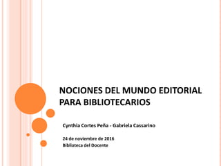 NOCIONES DEL MUNDO EDITORIAL
PARA BIBLIOTECARIOS
Cynthia Cortes Peña - Gabriela Cassarino
24 de noviembre de 2016
Biblioteca del Docente
 