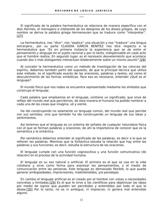 N O C I O N E S D E L Ó G I C A J U R I D I C A
_____________________________________________________________________________________________________________________
____
El significado de la palabra hermenéutica se relaciona de manera específica con el
dios Hermes, el mensajero e intérprete de los designios de los dioses griegos, de cuyo
nombre se deriva la palabra griega hermeneuien que se traduce como “interpretar”.
[27]
La hermenéutica, nos “dice”, nos “explica” una situación y nos “traduce” una lengua
extranjera., por su parte CLAUDIA GARCÍA BENITEZ nos dice respecto a la
hermenéutica que “Es en primera instancia la experiencia que se da entre el
pensamiento y lenguaje en el sujeto racional y por lo tanto, indispensable en cada acto
que el hombre realiza. En segundo lugar, es el necesario desvelamiento que acontece
cuando dos o más dialogantes interactúan bilateralmente sobre un mismo asunto”.[28]
Al concebir la hermenéutica como un método de investigación de las ciencias del
espíritu, debemos también partir del supuesto, de que la principal técnica que utiliza
este método, es el significado exacto de las oraciones, palabras y textos, así como el
descubrimiento de las formas simbólicas. Para eso es necesario, entender ¿Qué es el
lenguaje?.
El mundo físico que nos rodea se encuentra representado mediante los símbolos que
construye el lenguaje.
Cada palabra que empleamos en el lenguaje, contiene un significado, que sirve de
reflejo del mundo real que percibimos, de esta manera el humano ha podido nombrar a
cada una de las cosas que imagina, vé y siente.
Ha ido construyendo no solamente un lenguaje común, del mundo real que percibe
con sus sentidos; sino que también ha ido construyendo un lenguaje de sus ideas y
sentimientos.
Así tenemos que el lenguaje es un sistema de señales de cualquier naturaleza física
con el que se forman palabras y oraciones; de ahí la importancia de conocer que es la
semántica y la sintáctica.
Por semántica debemos entender el significado de las palabras, es decir a lo que se
refieren las palabras. Mientras que la Sintáctica estudia la relación que hay entre las
palabras y sus funciones; es decir, estudia la estructura de las oraciones.
El lenguaje cumple con una función cognoscitiva y una función comunicativa (de
relación) en el proceso de la actividad humana.
El lenguaje es su vez natural o artificial. El primero es el que se usa en la vida
cotidiana y sirve como forma para expresar los pensamientos, y el medio de
comunicación entre las personas. Este lenguaje es demasiado flexible, lo que puede
generar ambigüedades, imprecisiones, malentendidos, y/o paradojas.
En cambio el lenguaje artificial es el creado por el hombre con vistas a necesidades
concretas y limitadas.[29] Es el que le sirve a los científicos para objetivizar las ideas
por medio de signos que pueden ser percibidos y entendidos por todo el que lo
desee.[30] Por lo tanto, no es ni ambiguo, ni impreciso, ni genera mal entendido
alguno.
11
 