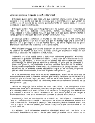 N O C I O N E S D E L Ó G I C A J U R I D I C A
_____________________________________________________________________________________________________________________
____
Lenguaje común y lenguaje cientifico (jurídico)
El lenguaje puede ser de dos tipos, uno que es común o llano, que es el que habla y
escucha el lego; existe otro tipo de lenguaje, que es científico, aquel que utilizan los
científicos en el estudio de su ciencia, particularmente en nuestro caso, el lenguaje
jurídico, es el que debe utilizarse.
El lenguaje jurídico hace uso de las palabras que no pueden verse en la realidad, se
habla de derechos, deberes, obligaciones, ilícitos, potestades, inmunidades,
incapacidades y varias palabras más, sin que nadie del lego pueda comprenderlas ni
verlas, por la sencilla razón de que no existen en el mundo real.
El lenguaje jurídico pertenece al mundo de las ideas, pero es tan cierto, que
pareciera que pertenece al mundo real, que por momentos llega uno a confundir el
derecho con la psicología o con los hechos físicos, de ahí la importancia de poder
diferenciar o asimilar esta existencia fáctica del derecho.
KARL OLIVECRONA[31] explica este espejismo en el que viven los juristas, quienes
no separan los hechos de sus ideas, quienes construyen significados mediante sus
palabras, a cosas que no existen en la naturaleza.
“Hablamos de estas cosas como si estuvieran realmente presentes. Nuestros
derechos nos parecen perfectamente reales. La negación de su existencia excita
nuestra ira, los deberes, al menos los de los demás, nos parecen también reales.
Sin embargo, es obvio que los derechos y deberes, al igual que las calidades y
potestades jurídicas, no pertenecen al mundo sensible, al mundo de los hechos.
Nadie puede comprobar en forma directa su presencia en un caso particular, si un
astronauta de un distante planeta descendiese algún día en la tierra, no podría
percibir derechos ni deberes, calidades ni potestades jurídicas”.[32]
W. N. HOHFELD hizo años antes la misma observación, acerca de la necesidad de
distinguir las relaciones puramente jurídicas, por un lado, así como los hechos físicos y
psíquicos que le hacen surgir por otro. “De no hacer éste ejercicio, se seguiría la
infortunada e inveterata practica de confundir y mezclar los elementos jurídicos de los
extrajurídicos”.[33]
Utilizar un lenguaje único jurídico es una tarea difícil, si es complicado hacer
distinciones entre éstas relaciones jurídicas y las psicológicas, económicas o políticas;
aún con mayor razón existe una complicación de utilizar un lenguaje jurídico semántico
que sea común a todas las ramas del derecho. Es decir, emitir palabras que tengan el
mismo significado tanto en el derecho civil como en el penal o en el público.
Sin embargo, esto es realmente difícil, tomando en cuenta que al considerarse al
Derecho como una ciencia social o del espíritu, la misma se encuentra influenciada
tanto por la filosofía como por la ideología; y en la cual logra no solamente influir, sino
crear y otorgar un sentido (ideológico) al discurso jurídico que se materializa en las
normas jurídicas.
Por ejemplo, ¿qué diferencias podemos encontrar entre una concesión y un
usufructo?. Esencialmente son lo mismo, pero ideológicamente, en el mundo de las
12
 