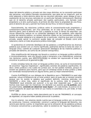 N O C I O N E S D E L Ó G I C A J U R I D I C A
_____________________________________________________________________________________________________________________
____
ideas del derecho público y privado son dos cosas distintas; en la concesión participan
dos personas, una pública llamada concesionante, que goza de ius imperium, que es
ente soberano y tiene dominio pleno de sus recursos naturales, quien delega el uso y
explotación de sus recursos naturales en un particular llamado concesionario. Mientras
que en el derecho privado participan dos sujetos particulares, uno llamado nudo
propietario y el otro usufructuario, el primero de ellos tiene la propiedad de una finca,
pero el derecho de usar y percibir los frutos de esa finca, lo tiene el segundo.
Esencialmente, las relaciones jurídicas entre el concesionante-nudo propietario y
conesionario-usufructuario, son muy parecidas; en el caso de los primeros, tienen
dominio pleno, pero el derecho de usar y explotar la cosa, lo tienen los segundos. Las
únicas diferencias radican en su contenido ideológico de las palabras, para algunos
juristas del derecho público, no existen derechos reales en las concesiones, porque el
Estado no puede rebajarse a la categoría de un particular, mientras que para un jurista
privado, puede opinar lo contrario, puede dejar de concebir al Estado como ente
soberano y darle un trato de persona jurídica moral.[34]
Si quitáramos el contenido ideológico de las palabras y simplificáramos las diversas
palabras que existen con un mismo significado, podríamos darnos la tarea de crear un
lenguaje único, carente de cualquier apreciación ideológica de las materias públicas y
privadas del derecho, así como las de carácter extrajurídico.
Esta simplificación del lenguaje nos llevaría a construir un lenguaje jurídico artificial,
e inconscientemente, esto nos llevaría tarde o temprano a las matemáticas, entonces
nos daríamos cuenta, que ARISTOTELES[35] no estaba tan equivocado al tratar de
encontrar la justicia en la geometría.[36]
A esta compleja tarea de crear un lenguaje jurídico único, se suma el inconveniente
de encontrar “lagunas lingüísticas”, significados carentes de palabras significantes. Es
decir, entes jurídicos a los cuales los juristas aún, no han podido nombrar, porque no
existen las palabras para hacerlo, pero que sin embargo existe el ente jurídico y debe
ser nombrado necesariamente en alguna forma, para su mejor entendimiento.
Cuenta PLATÖN[37] en sus diálogos de la República que a TRASIMACO le pasó algo
parecido, intuyo la existencia de un ente jurídico, pero no pudo dar el nombre correcto
porque aún no existía la palabra que pudiera definirlo, mientras platicaba con
SOCRATES y otros más, sobre el significado de la justicia, éste le pregunto a
TRASIMACO ¿qué entendía por justicia?, a lo que éste respondió que: “...una vez
hechas esas leyes (por los monarcas) ¿no declarán sus autores que la justicia, para
los gobernados, consiste en observar esas leyes?...En cada Estado, la justicia no es
sino el provecho de aquel que tiene en sus manos la autoridad y es, por ende, el más
fuerte”.[38]
PLATÓN sin darse cuenta, había descubierto por la voz de TRASIMACO, el concepto
de legalidad, sin siquiera haber podido pronunciar la palabra.
Con lo anterior, nos estamos dando cuenta que el lenguaje jurídico aún no termina
de construirse. Conocer, comprender, construir y aplicar el lenguaje del Derecho, nos
servirá para darnos cuenta, lo importante que es la utilización de las palabras jurídicas
e inclusive convencernos y percatarnos, sobre la existencia de “lagunas lingüísticas o
13
 