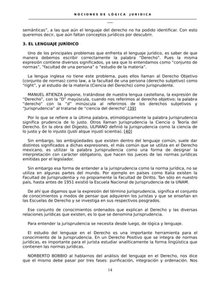 N O C I O N E S D E L Ó G I C A J U R I D I C A
_____________________________________________________________________________________________________________________
____
semánticas”, a las que aún el lenguaje del derecho no ha podido identificar. Con esto
queremos decir, que aún faltan conceptos jurídicos por descubrir.
3. EL LENGUAJE JURÌDICO
Uno de los principales problemas que enfrenta el lenguaje jurídico, es saber de que
manera debemos escribir correctamente la palabra “Derecho”. Pues la misma
expresión contiene diversos significados, ya sea que lo entendamos como “conjunto de
normas”, “facultad de una persona” o “estudio de la materia”.
La lengua inglesa no tiene este problema, pues ellos llaman al Derecho Objetivo
(conjunto de normas) como law, a la facultad de una persona (derecho subjetivo) como
“right”, y al estudio de la materia (Ciencia del Derecho) como Jurisprudente.
MANUEL ATIENZA propone, tratándose de nuestra lengua castellana, la expresión de
“Derecho”, con la “D” mayúscula, cuando nos referimos al derecho objetivo; la palabra
“derecho” con la “d” minúscula al referirnos de los derechos subjetivos y
“Jurisprudencia” al tratarse de “ciencia del derecho”.[39]
Por lo que se refiere a la última palabra, etimológicamente la palabra Jurisprudencia
significa prudencia de lo justo. Otros llaman Jurisprudencia la Ciencia o Teoría del
Derecho. En la obra del Digesto, ULPIANO definió la Jurisprudencia como la ciencia de
lo justo y de lo injusto (Justi atque injusti scientia). [40]
Sin embargo, las ambigüedades que existen dentro del lenguaje común, suele dar
distintos significados a dichas expresiones, el más común que se utiliza en el Derecho
mexicano, es utilizar la palabra Jurisprudencia como una forma de designar la
interpretación con carácter obligatorio, que hacen los jueces de las normas jurídicas
emitidas por el legislador.
Sin embargo esa forma de entender a la jurisprudencia como la norma jurídica, no se
utiliza en algunas partes del mundo. Por ejemplo en países como Italia existen la
Facultad de Jurisprudentia y no propiamente la Facultad de Diritto. Tan sólo en nuestro
país, hasta antes de 1951 existió la Escuela Nacional de Jurisprudencia de la UNAM.
De ahí que digamos que la expresión del término Jurisprudencia, significa el conjunto
de conocimientos y modos de pensar que adquieren los juristas y que se enseñan en
las Escuelas de Derecho y se investiga en sus respectivos posgrados.
Ese conjunto de conocimientos ordenados que explican al Derecho y las diversas
relaciones jurídicas que existen, es lo que se denomina Jurisprudencia.
Para entender la jurisprudencia se necesita desde luego, de lógica y lenguaje.
El estudio del lenguaje en el Derecho es una importante herramienta para el
conocimiento de la Jurisprudencia. En un Derecho Positivo que se integra de normas
jurídicas, es importante para el jurista estudiar analíticamente la forma lingüística que
contienen las normas jurídicas.
NORBERTO BOBBIO al hablarnos del análisis del lenguaje en el Derecho, nos dice
que el mismo debe pasar por tres fases: purificación, integración y ordenación. Nos
14
 