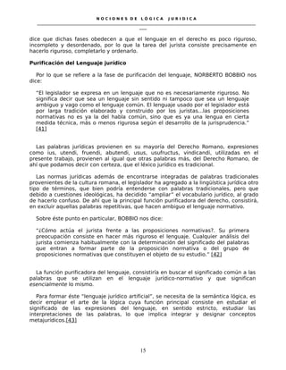 N O C I O N E S D E L Ó G I C A J U R I D I C A
_____________________________________________________________________________________________________________________
____
dice que dichas fases obedecen a que el lenguaje en el derecho es poco riguroso,
incompleto y desordenado, por lo que la tarea del jurista consiste precisamente en
hacerlo riguroso, completarlo y ordenarlo.
Purificación del Lenguaje jurídico
Por lo que se refiere a la fase de purificación del lenguaje, NORBERTO BOBBIO nos
dice:
“El legislador se expresa en un lenguaje que no es necesariamente riguroso. No
significa decir que sea un lenguaje sin sentido ni tampoco que sea un lenguaje
ambiguo y vago como el lenguaje común. El lenguaje usado por el legislador está
por larga tradición elaborado y construido por los juristas...las proposiciones
normativas no es ya la del habla común, sino que es ya una lengua en cierta
medida técnica, más o menos rigurosa según el desarrollo de la jurisprudencia.”
[41]
Las palabras jurídicas provienen en su mayoría del Derecho Romano, expresiones
como ius, utendi, fruendi, abutendi, usus, usufructus, vindicandi, utilizadas en el
presente trabajo, provienen al igual que otras palabras más, del Derecho Romano, de
ahí que podamos decir con certeza, que el léxico jurídico es tradicional.
Las normas jurídicas además de encontrarse integradas de palabras tradicionales
provenientes de la cultura romana, el legislador ha agregado a la lingüística jurídica otro
tipo de términos, que bien podría entenderse con palabras tradicionales, pero que
debido a cuestiones ideológicas, ha decidido “ampliar” el vocabulario jurídico, al grado
de hacerlo confuso. De ahí que la principal función purificadora del derecho, consistirá,
en excluir aquellas palabras repetitivas, que hacen ambiguo el lenguaje normativo.
Sobre éste punto en particular, BOBBIO nos dice:
“¿Cómo actúa el jurista frente a las proposiciones normativas?. Su primera
preocupación consiste en hacer más riguroso el lenguaje. Cualquier análisis del
jurista comienza habitualmente con la determinación del significado del palabras
que entran a formar parte de la proposición normativa o del grupo de
proposiciones normativas que constituyen el objeto de su estudio.” [42]
La función purificadora del lenguaje, consistiría en buscar el significado común a las
palabras que se utilizan en el lenguaje jurídico-normativo y que significan
esencialmente lo mismo.
Para formar éste “lenguaje jurídico artificial”, se necesita de la semántica lógica, es
decir emplear el arte de la lógica cuya función principal consiste en estudiar el
significado de las expresiones del lenguaje, en sentido estricto, estudiar las
interpretaciones de las palabras, lo que implica integrar y designar conceptos
metajurídicos.[43]
15
 