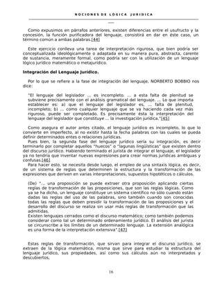N O C I O N E S D E L Ó G I C A J U R I D I C A
_____________________________________________________________________________________________________________________
____
Como expusimos en párrafos anteriores, existen diferencias entre el usufructo y la
concesión, la función purificadora del lenguaje, consistirá en dar en éste caso, un
término común a ambas palabras.[44]
Este ejercicio conlleva una tarea de interpretación rigurosa, que bien podría ser
conceptualizada ideológicamente o adaptada en su manera pura, abstracta, carente
de sustancia, meramente formal, como podría ser con la utilización de un lenguaje
lógico jurídico matemático o metajurídico.
Integración del Lenguaje Jurídico.
Por lo que se refiere a la fase de integración del lenguaje, NORBERTO BOBBIO nos
dice:
“El lenguaje del legislador ... es incompleto. ... a esta falta de plenitud se
subviene precisamente con el análisis gramatical del lenguaje. ... Lo que importa
establecer es: a) que el lenguaje del legislador es, ... falta de plenitud,
incompleto; b) ... como cualquier lenguaje que se va haciendo cada vez más
riguroso, puede ser completado. Es precisamente ésta la interpretación del
lenguaje del legislador que constituye ... la investigación jurídica.”[45]
Como asegura el autor antes citado, el lenguaje jurídico es incompleto, lo que lo
convierte en imperfecto, al no existir hasta la fecha palabras con las cuales se pueda
definir determinados entes o relaciones jurídicas.
Pues bien, la segunda fase del lenguaje jurídico sería su integración, es decir
terminarlo por completar aquellos “huecos” o “lagunas lingüísticas” que existen dentro
del discurso jurídico. Habiendo terminado el jurista de integrar el lenguaje, el legislador
ya no tendría que inventar nuevas expresiones para crear normas jurídicas ambiguas y
confusas.[46]
Para hacer esto, se necesita desde luego, el empleo de una sintaxis lógica, es decir,
de un sistema de reglas que determinen la estructura y la transformación de las
expresiones que deriven en varias interpretaciones, supuestos hipotéticos o cálculos.
(De) “... una proposición se puede extraer otra proposición aplicando ciertas
reglas de transformación de las proposiciones, que son las reglas lógicas. Como
ya se ha dicho, un lenguaje constituye un sistema científico no sólo cuando están
dadas las reglas del uso de las palabras, sino también cuando son conocidas
todas las reglas que deben presidir la transformación de las proposiciones y el
desarrollo del discurso se realiza sin usar más reglas de transformación que las
admitidas.
Existen lenguajes cerrados como el discurso matemático; como también podemos
considerar como tal un determinado ordenamiento jurídico. El análisis del jurista
se circunscribe a los límites de un determinado lenguaje. La extensión analógica
es una forma de la interpretación extensiva”.[47]
Estas reglas de transformación, que sirvan para integrar el discurso jurídico, se
extraen de la lógica matemática, misma que sirve para estudiar la estructura del
lenguaje jurídico, sus propiedades, así como sus cálculos aún no interpretados y
descubiertos,
16
 