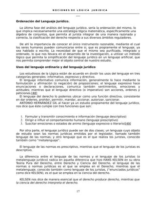 N O C I O N E S D E L Ó G I C A J U R I D I C A
_____________________________________________________________________________________________________________________
____
Ordenación del Lenguaje Jurídico.
La última fase del análisis del lenguaje jurídico, sería la ordenación del mismo, lo
que implica necesariamente una estrategia lógica matemática, específicamente una
álgebra de conjuntos, que permita al jurista integrar de una manera razonada y
correcta, la clasificación del derecho respecto a sus diversos ámbitos reguladores.
De ahí la importancia de conocer el único instrumento razonable, mediante el cual
los seres humanos pueden comunicarse entre si, que es propiamente el lenguaje, ya
sea hablado o escrito. La necesidad de que el mismo sea purificado, integrado y
ordenado, lo que nos llevara en el desarrollo de la investigación, a utilizar un método
lógico que permita la simplificación del lenguaje jurídico en un lenguaje artificial, que
nos permita comprender mejor el objeto central de nuestro estudio.
Usos del lenguaje ordinario y del lenguaje jurídico
Los estudiosos de la Lógica están de acuerdo en dividir los usos del lenguaje en tres
categorías generales: informativo, expresivo y directivo.
El lenguaje informativo comunica información, generalmente lo hace mediante la
formulación y afirmación (o negación) de proposiciones; el lenguaje expresivo hace
enunciaciones o declaraciones, comunica también sentimientos, emociones y
actitudes; mientras que el lenguaje directivo (o imperativo) son acciones, ordenes y
peticiones.[48]
El lenguaje del derecho lo podemos ubicar como una función directiva, consistente
en dar ordenes, prohibir, permitir, mandar, accionar, autorizar, sancionar.
ANTONIO HERNÁNDEZ GIL al hacer ya un estudio propiamente del lenguaje jurídico,
nos dice que éste cumple con tres funciones que son:
1. Formular y transmitir conocimiento e información (lenguaje descriptivo)
2. Dirigir e influir el comportamiento humano (lenguaje prescriptivo)
3. Suscitar emociones o estados de animo (lenguaje expresivo o literario)[49]
Por otra parte, el lenguaje jurídico puede ser de dos clases; un lenguaje cuyo objeto
de estudio sean las normas jurídicas emitidas por el legislador, llamado también
lenguaje de las normas; y otro lenguaje que es el que realiza los juristas, conocido
también como “metalenguaje”.
El lenguaje de las normas es prescriptivo, mientras que el lenguaje de los juristas es
descriptivo.
La diferencia entre el lenguaje de las normas y el lenguaje de los juristas (o
metalenguaje jurídico) radica en aquella diferencia que hizo HANS KELSEN en su obra
Teoría Pura del Derecho, entre Derecho y Ciencia del Derecho, el lenguaje de las
normas o normas jurídicas es el que se emplea en el Derecho; mientras que el
metalenguaje, conocido también como lenguaje de los juristas, (“enunciados jurídicos”
como dice KELSEN), es el que se emplea en la ciencia del derecho.
KELSEN nos dice de manera esencial que el derecho produce derecho, mientras que
la ciencia del derecho interpreta el derecho.
17
 