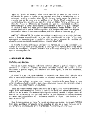 N O C I O N E S D E L Ó G I C A J U R I D I C A
_____________________________________________________________________________________________________________________
____
“Pero la ciencia del derecho sólo puede describir el derecho, no puede a
diferencia del derecho producido en normas generales e individuales por la
autoridad jurídica prescribir algo. Ningún jurista puede negar la diferencia
esencial que se da entre una ley pública en un Diario Oficial Legislativo y un
comentario jurídico científico de esta ley; entre un Código Penal y un tratado de
Derecho Penal, la diferencia se muestra en que los enunciados deónticos
formulados por la ciencia del derecho que describen el derecho y que no obligan
ni facultan a nadie ni a nada, pueden ser verdaderos o falsos, mientras que las
normas producidas por la autoridad jurídica que obligan y facultan a los sujetos
del derecho no son ni verdaderos ni falsos, sino sólo válidos e invalidas”.[50]
ANTONIO HERNÁNDEZ GIL explica esta diferencia entre ambos lenguajes jurídicos,
entre el lenguaje normativo del derecho y del científico del derecho; “el lenguaje
normativo, en su conjunto es prescriptivo, mientras que el lenguaje del científico del
derecho aunque versa sobre prescripciones es descriptivo”.[51]
El derecho mediante el lenguaje jurídico de las normas, es capaz de autocrearse. En
cambio el lenguaje de los juristas, estudía el lenguaje de las normas. El discurso de las
normas es prescriptiva, “ordena”, mientras que el discurso de los juristas describe, lo
que las normas prescribe.
4. NOCIONES DE LÓGICA
Definición de Lógica.
Dentro de nuestro lenguaje cotidiano, solemos utilizar la palabra “ilógico”, para
referirnos a cuestiones carentes de orden, absurdas, irreales. En cambio cuando
utilizamos la palabra lógica, nos referimos sin duda alguna, a una idea ordenada,
correcta, real.
Lo paradójico, es que para entender no solamente la Lógica, sino cualquier otra
ciencia o teoría del conocimiento humano, necesitamos forzosamente de la lógica.
De ahí que existen personas que razonan correctamente para llegar a una
determinada conclusión, mientras que existen otros, que razonan de manera intuitiva e
inmediata, para poder llegar a un resultado.
Todos los seres humanos emplean las leyes de la lógica, para resolver problemas. La
lógica es un instrumento para conocer la verdad, nos sirve para pensar correctamente,
sin incurrir en el error. Así tenemos que algunos filósofos definen la lógica como “el
estudio de los métodos y principios que se usan para distinguir el razonamiento bueno
(correcto) del malo (incorrecto)”., definiendo también la Lógica “como la ciencia del
razonamiento”.[52]
Otra definición podría ser como “la ciencia de los pensamientos y de la razón”.[53] O
bien, decir que lógica es “aquella ciencia directiva del acto de la razón humana, por la
que el hombre en dicho acto, procede ordenada, fácilmente y sin error”.[54]
18
 