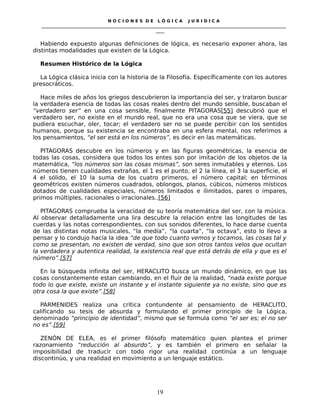 N O C I O N E S D E L Ó G I C A J U R I D I C A
_____________________________________________________________________________________________________________________
____
Habiendo expuesto algunas definiciones de lógica, es necesario exponer ahora, las
distintas modalidades que existen de la Lógica.
Resumen Histórico de la Lógica
La Lógica clásica inicia con la historia de la Filosofía. Específicamente con los autores
presocráticos.
Hace miles de años los griegos descubrieron la importancia del ser, y trataron buscar
la verdadera esencia de todas las cosas reales dentro del mundo sensible, buscaban el
“verdadero ser” en una cosa sensible, finalmente PITAGORAS[55] descubrió que el
verdadero ser, no existe en el mundo real, que no era una cosa que se viera, que se
pudiera escuchar, oler, tocar; el verdadero ser no se puede percibir con los sentidos
humanos, porque su existencia se encontraba en una esfera mental, nos referimos a
los pensamientos, “el ser está en los números”, es decir en las matemáticas.
PITAGORAS descubre en los números y en las figuras geométricas, la esencia de
todas las cosas, considera que todos los entes son por imitación de los objetos de la
matemática, “los números son las cosas mismas”, son seres inmutables y eternos. Los
números tienen cualidades extrañas, el 1 es el punto, el 2 la línea, el 3 la superficie, el
4 el sólido, el 10 la suma de los cuatro primeros, el número capital; en términos
geométricos existen números cuadrados, oblongos, planos, cúbicos, números místicos
dotados de cualidades especiales, números limitados e ilimitados, pares o impares,
primos múltiples, racionales o irracionales..[56]
PITAGORAS comprueba la veracidad de su teoría matemática del ser, con la música.
Al observar detalladamente una lira descubre la relación entre las longitudes de las
cuerdas y las notas correspondientes, con sus sonidos diferentes, lo hace darse cuenta
de las distintas notas musicales, “la medía”, “la cuarta”, “la octava”, esto lo llevo a
pensar y lo condujo hacía la idea “de que todo cuanto vemos y tocamos, las cosas tal y
como se presentan, no existen de verdad, sino que son otros tantos velos que ocultan
la verdadera y autentica realidad, la existencia real que está detrás de ella y que es el
número”.[57]
En la búsqueda infinita del ser, HERACLITO busca un mundo dinámico, en que las
cosas constantemente estan cambiando, en el fluir de la realidad, “nada existe porque
todo lo que existe, existe un instante y el instante siguiente ya no existe, sino que es
otra cosa la que existe”.[58]
PARMENIDES realiza una crítica contundente al pensamiento de HERACLITO,
calificando su tesis de absurda y formulando el primer principio de la Lógica,
denominado “principio de identidad”, mismo que se formula como “el ser es; el no ser
no es”.[59]
ZENÓN DE ELEA, es el primer filósofo matemático quien plantea el primer
razonamiento “reducción al absurdo”, y es también el primero en señalar la
imposibilidad de traducir con todo rigor una realidad continúa a un lenguaje
discontinúo, y una realidad en movimiento a un lenguaje estático.
19
 