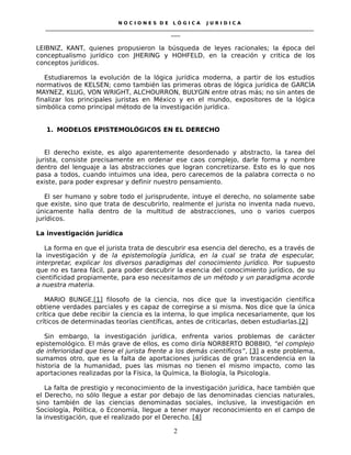 N O C I O N E S D E L Ó G I C A J U R I D I C A
_____________________________________________________________________________________________________________________
____
LEIBNIZ, KANT, quienes propusieron la búsqueda de leyes racionales; la época del
conceptualismo jurídico con JHERING y HOHFELD, en la creación y critica de los
conceptos jurídicos.
Estudiaremos la evolución de la lógica jurídica moderna, a partir de los estudios
normativos de KELSEN; como también las primeras obras de lógica jurídica de GARCÍA
MAYNEZ, KLUG, VON WRIGHT, ALCHOURRON, BULYGIN entre otras más; no sin antes de
finalizar los principales juristas en México y en el mundo, expositores de la lógica
simbólica como principal método de la investigación jurídica.
1. MODELOS EPISTEMOLÓGICOS EN EL DERECHO
El derecho existe, es algo aparentemente desordenado y abstracto, la tarea del
jurista, consiste precisamente en ordenar ese caos complejo, darle forma y nombre
dentro del lenguaje a las abstracciones que logran concretizarse. Esto es lo que nos
pasa a todos, cuando intuimos una idea, pero carecemos de la palabra correcta o no
existe, para poder expresar y definir nuestro pensamiento.
El ser humano y sobre todo el jurisprudente, intuye el derecho, no solamente sabe
que existe, sino que trata de descubrirlo, realmente el jurista no inventa nada nuevo,
únicamente halla dentro de la multitud de abstracciones, uno o varios cuerpos
jurídicos.
La investigación jurídica
La forma en que el jurista trata de descubrir esa esencia del derecho, es a través de
la investigación y de la epistemología jurídica, en la cual se trata de especular,
interpretar, explicar los diversos paradigmas del conocimiento jurídico. Por supuesto
que no es tarea fácil, para poder descubrir la esencia del conocimiento jurídico, de su
cientificidad propiamente, para eso necesitamos de un método y un paradigma acorde
a nuestra materia.
MARIO BUNGE,[1] filosofo de la ciencia, nos dice que la investigación científica
obtiene verdades parciales y es capaz de corregirse a si misma. Nos dice que la única
crítica que debe recibir la ciencia es la interna, lo que implica necesariamente, que los
críticos de determinadas teorías científicas, antes de criticarlas, deben estudiarlas.[2]
Sin embargo, la investigación jurídica, enfrenta varios problemas de carácter
epistemológico. El más grave de ellos, es como diría NORBERTO BOBBIO, “el complejo
de inferioridad que tiene el jurista frente a los demás científicos”, [3] a este problema,
sumamos otro, que es la falta de aportaciones jurídicas de gran trascendencia en la
historia de la humanidad, pues las mismas no tienen el mismo impacto, como las
aportaciones realizadas por la Física, la Química, la Biología, la Psicología.
La falta de prestigio y reconocimiento de la investigación jurídica, hace también que
el Derecho, no sólo llegue a estar por debajo de las denominadas ciencias naturales,
sino también de las ciencias denominadas sociales, inclusive, la investigación en
Sociología, Política, o Economía, llegue a tener mayor reconocimiento en el campo de
la investigación, que el realizado por el Derecho. [4]
2
 