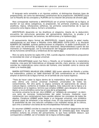 N O C I O N E S D E L Ó G I C A J U R I D I C A
_____________________________________________________________________________________________________________________
____
El lenguaje sería sometido a un riguroso análisis, al distinguirse diversos tipos de
proposiciones, así como los elementos constitutivos de la proposición; SOCRATES inicia
con la filosofía de los conceptos y PLATÓN con la creación del proceso de división.[60]
Pero corresponde realmente a ARISTOTELES ser el primer fundador de la lógica, al
escribir en sus obras categóricas, la proposición, los primeros analíticos, segundos
analíticos, tópica, refutaciones sofísticas, los primeros conocimientos de lo que se
conocería como lógica clásica, formal o aristotélica.
ARISTOTELES desarrolla en los Analíticos el silogismo, (teoría de la deducción),
encuentra las estructuras generales del pensamiento deductivo, la prueba y el
conocimiento epistemee), los axiomas, las definiciones y la hipótesis.[61]
El pensamiento lógico formal de ARISTOTELES, imperó durante la edad media,
sobresaliendo en esa etapa a filósofos como ABELARDO (1079-1142) y su discípulo
ALBERTO DE SAJONIA, quienes perfeccionaron la silogística, la doble cuantificación, la
clave vacía, las antinomías, la lógica de las relaciones. Desarrollándose a partir de ese
momento un metalenguaje, con la formalización del lenguaje proposicional, el estudio
de las funciones semánticas y sintácticas de los signos.[62]
Pero no sería durante los siglos XVI y XVII, cuando algunos matemáticos propusieron
la necesidad de crear un lenguaje universal.
RENE DESCARTES[63] quien fue físico y filosofo, es el fundador de la matemática
moderna, crea para las matemáticas un lenguaje sencillo, claro, preciso, no solamente
concibe las matemáticas como ciencia del número, sino también como la ciencia del
orden y la medida.[64]
BARÓN GOTTFRIED WILHELM VON LEIBNIZ, [65] quien además de filósofo y jurista,
fue matemático, publico en 1666 Disertatio de arte combinatoria en un intento de
ampliar el dominio de la lógica formal, en el sentido de una nueva logística.
“Trata de hacer caber la lógica dentro de la matemática, bien que haciendo de
esta última una ciencia universal (mathesis universales) de todos los
conocimientos. Por otra parte, la Lógica constaría de operaciones de cálculo
(cálculo lógico), conforme al modelo de álgebra. Esta reducción de la lógica a la
matemática en la logística, término que emplea LEIBNIZ, para designar el cálculo
lógico, y no el aritmético como fue el caso de la antigüedad.
La ciencia universo ha de ser, dice LEIBNIZ, un “alfabeto de conceptos”, es decir,
una serie de nociones fundamentales del saber humano, mediante cuya
combinación (ars combinatoria) fuera posible obtener los conceptos de todos los
objetos. Conjetura LEIBNIZ poder llegar a un lenguaje universal, una simbólica
general capaz de remplazar a las lenguas vivas. En esa aspiración se presupone
la posibilidad de dar una solución completa a los múltiples temas de la ciencia,
que vino a constituir una tarea de los enciclopedistas franceses”.[66]
En resumen LEIBNIZ concibe la creación de una lengua artificial desprovista de toda
ambigüedad y la de una manipulación ordenada de símbolos.[67] Este lenguaje
simbólico evitaría los errores del pensamiento, lo que hace también deducir, que
correspondió a LEIBNIZ, ser el fundador de la lógica simbólica.[68]
20
 