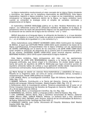 N O C I O N E S D E L Ó G I C A J U R I D I C A
_____________________________________________________________________________________________________________________
____
La lógica matemática revolucionaría el viejo concepto de la Lógica Clásica bivalente
y normativa, tan ligada con la metafísica esencialista de ARISTOTELES. Esta lógica
matemática, logística o lógica simbólica, tuvo su origen en los matemáticos, quienes
introdujeron su lenguaje algebraico dentro de la lógica. La lógica simbólica nació
cuando se comprobó la analogía entre el empleo de variables nominales y
proposiciones en la lógica.
El matemático GEORGE BOOLE[69] pública en su libro “Análisis Matemático de la
Lógica”, sus reflexiones acerca de la utilización metódica del álgebra en la lógica. El
paralelismo entre las leyes del pensamiento (lógica) con las operaciones matemáticas,
la utilización de los valores de la lógica de los números “uno” y “cero”.
BOOLE descubre en el lenguaje lógico, la utilización de literales (x, y, z) que denotan
conjunto de objetos (o clases) a las cuales se aplican la propiedad y signos operatorios
(+, -, x), el símbolo de la igualdad (=), y los números 0 y 1.
Otros matemáticos como ERNEST SCHRODER (1841-1902) Continuaron los trabajos
de BOOLE, al igual que GOTTLIEB FREGE (1848-1925) quien estableció las bases de la
lógica cuantificacional, Enriqueciéndose más la lógica simbólica con las aportaciones
de GEORG CANTOR[70] con la teoría de los conjuntos y de JOHN VENN (1884-1923)
quien empleó la utilización de diagramas de su autoría para el entendimiento gráfico
de los mismos. GIUSEPPEE PEANO (1858-1932) quien enunció algunos axiomas y
BERTRAND RUSSELL (1872-1970) quien sistematizó la lógica moderna.
Esta lógica simbólica, logra enriquecerse aún más, con las aportaciones
matemáticas de JOHN VON NEWMANN[71] respecto a la teorías del juego y los
lenguajes artificiales, que dieron origen a la informática. Sin olvidar desde luego la
teoría del punto de equilibrio de JOHN N. NASH,[72] que logra encontrar puntos de
equilibrio utilizando tablas de certeza y cuya aplicación estriba desde negociaciones
económicas contractuales, hasta problemas hipotéticos en el Derecho.
[1] Mario Bunge es doctor en ciencias físico-matemáticas y catedrático de física y
filosofía en su Argentina natal, así como en varias universidades latinas, europeas y
norteamericanas. Desde 1966 profesa en Canadá. []
2 CFR. BUNGE, Mario. La Investigación Científica. Siglo XXI Editores. Barcelona España
2000. Pág. 17.[]
3 BOBBIO, Norberto. Contribución a la Teoría del Derecho. Ciencia del Derecho y
Análisis del Lenguaje. Editorial Combate,. Madrid España 1990. Pág. 172. []
4 Reflexiones sobre la Investigación Jurídica. Ponencia presentada por el autor en el
Primer Congreso Internacional de Estudios de Posgrado en Derecho. ENEP Aragón. 24,
25 y 26 de septiembre de 2002.[]
5 CFR. BUNGE, Mario. La Investigación Científica. Op. Cit. Pág. 23[]
6 HERNÁNDEZ GIL, Antonio. Saber y Lenguaje Jurídico. Editorial Espasa. Pág. 47[]
7 CFR. CARREÑO, Alberto María. Real y Pontificie Universidad de México. Editorial
UNAM. México 1966.; GARCÍA ROBLES, Alfonso. La Sorbona Ayer y Hoy. Ediciones
UNAM. México 1943. ENCINAS, José. Antonio. Historia de las Universidades de Bolonia y
de Padua. Editorial Ercilla. Santiago de Chile 1935. []
8 GONZÁLEZ GARCÍA, Juan Carlos. Diccionario de Filosofía. Biblioteca Edaf. Madrid
España 2000. Pág. 306.[]
9 IBÍDEM. Pág. 52.[]
21
 