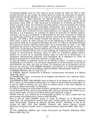 N O C I O N E S D E L Ó G I C A J U R I D I C A
_____________________________________________________________________________________________________________________
____
10 Norberto Bobbio nació en Turín Italia el 18 de octubre de 1909. de 1927 a 1931
estudio Derecho en esa ciudad, de donde obtuvo el grado de Licenciado en Derecho.
Posteriormente estudio Filosofía, en la misma Universidad, licenciandose en 1933. en
1935 consiguió la “libera docenza” en Filosofía del Derecho y pasa a enseñar en
Camerino (1935-1938) y a Siena (1938-1939), accede al año siguiente a Padua, donde
permanece hasta 1948. en 1942 promueve la fundación en el Véneto del Partido d´
Azione y grupos a fines, de orientación socialista liberal y será encarcelado tres meses,
desde finales de 1943, por sus actividades antifascistas. Tras la liberación, el 25 de
abril de 1945, tiene alguna dedicación política práctica en torno al Partido d’Azione y a
grupos afines, pero no ejercera nunca cargos políticos y en seguida se dedicará sólo a
estudios y a la enseñanza; sin embargo no dejará de participar en debates político-
culturales, de los que es destacar el desarrollado en los años cincuenta en polémica
con destacados teóricos de la izquierda italiana, como Galvano della Volpe y Palmiro
Togliatti,. De 1948 a 1972 enseña Filosofía del Derecho en la Universidad de Turín.
Entre tanto, a partir de 1952 codirige con Incola Abbagnano la Revista di Filosofía y
pasa formar parte de la Academia Nazionale dei Licei; en 1963 es nombrado Director
del Instituto di Scienze Politiche Giole Solari, de la Universidad de Turín, y en 1960
presidente del Centro di Studi Piero Gobeti, también de la Universidad de Turín . En
1972 pasa a la Facultad de Ciencias Políticas de la misma Universidad para encargarse
dele curso de Filosofía Política. Por su gran prestigio de intelectual del área socialista,
aunque no estrictamente militante, inicia en 1975 un importante debate teórico-
político en el seno de la izquierda italiana sobre el tema de la democracia y el
socialismo. Oficiosamente propuesto para Presidente de la República en 1978, ha
dejado la enseñanza en 1979 para continuar su labor teórica.
La obra de Bobbio la podemos dividir en el filosófico jurídico, el político cultural, el
metodológico y el histórico, y se encuentra dispersado en varios ensayos. No ha escrito
estrictamente una obra, sino que sus libros, se componen por la compilación que se
hace de sus artículos. (CFR. BOBBIO, Norberto. Contribución a la Teoría del Derecho.
Edición a cargo de Alfonso Ruiz Miguel. Editorial Debate. Madrid España 1990.)[]
11 BOBBIO, Norberto. Op. Cit. Pág. 175..[]
12 ATIENZA, Manuel. Introducción al Derecho. Distribuciones Fontamara S.A. México
1998. Pág. 164.[]
13 BONNECASE, Julian. La Escuela de la Exegesis del Derecho Civil. Editorial Cajica.
México 1948. Pág. 32.
[14] FRIEDRICH KARL VON SAVIGNY nació en Main el 21 de febrero de 1779, ingreso a
los 17 años a la Universidad de Marburgo y en 1796 a la Universidad de Goettingen. En
el año de 1800 se doctora con una tesis en materia penal, y tres años después se
pública su celebre obra sobre “La Posesión”.
En 1810 se inaugura la Universidad de Berlín, perdiendo la rectoría la misma ante otro
jurista llamado FICHTE, quien acostumbraba decir ante sus alumnos “No olvides que no
soy yo quien habla, sino que es la diosa razón quien habla por mi boca”
FICHTE renuncia a la rectoría de la Universidad de Berlín en 1812, siendo esta vez
denominado como Rector de la misma a VON SAVIGNY.
Para el año de 1842 SAVIGNY ocupa un cargo de Ministro en el Ministerio de
Legislación, fue precisamente durante eses años cuando pública otra de sus celebras
obras denominada “Sistema de Derecho Romano Actual”. Muriendo el día 25 de
octubre de 1861. (CFR. VON SAVIGNY, Friedrich. Karl. Textos Clásicos. Estudio
Preliminar de Agustin Squello. Serie C. Estudios Jurídicos. Editorial UNAM. 1981. Pág. 7-
8)[]
15 CFR. GONZÁLEZ GARCÍA, Juan Carlos. Diccionario de Filosofía. Biblioteca EDAF.
México 2000. Pág. 153.
22
 