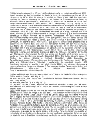 N O C I O N E S D E L Ó G I C A J U R I D I C A
_____________________________________________________________________________________________________________________
____
[16] Jurista alemán nació el 26 jun. 1817 en Düsseldorf y m. en Leipzig el 26 oct. 1892.
Cursó estudios en las Universidad de Berlín y Bonn, doctorándose en ésta el 22 de
diciembre de 1838. Hizo la «libera docencia» en 1840, y en 1847 fue nombrado
profesor de Derecho romano y de Derecho civil francés de la Universidad de Bonn; en
el mismo año fue llamado como catedrático a la Universidad de Basilea, de donde pasó
luego a las de Greifswald ( 1852), Munich ( 1857), Heidelberg (1871) y Leipzig (1874),
donde murió. En 1874 fue nombrado miembro de la comisión encargada de redactar el
proyecto de Código Civil alemán, en la cual trabajo de 1879 a 1833. La obra que le dio
más fama fue el Lehrbuch des Pandektenrechts (Tratado del Derecho de pandectas,
Düsseldorf 1862-70; 9 ed., con interesantes adiciones de T. Kipp, Francfort del Main
1906), que influyó en gran medida sobre el Código Civil alemán y que indudablemente
constituye el mejor resumen de la doctrina pandectista. Por esta razón influyó
extraordinariamente en muchos países, como por ejemplo, en Italia, donde se hizo una
traducción anotada por Fadda y Bensa, que luego continuó P. Bonfante. Además del
Lehrbuch, W. escribió otras monografías que pueden considerarse preparatorias o
desarrollos del mismo. Son: Die Lehre des romischen Rechts van der Varaussetzung,
(La teoría del presupuesto (de los negocios jurídicos) en el Derecho romano),
Düsseldorf 1850; Die Singularsuccessian in Obligatianen (La sucesión singular en las
obligaciones), en Krit. Ueberschau, Munich 1853; Recht und Rechts- wissenschalt
(Derecho y ciencia del Derecho), Greifswald 1854; Die Aktia des romischen Civilrechts
van Standpunke des heutigen Rechts (La acción del Derecho civil romano desde el
punto de vista del Derecho actual), Düsseldorf 1856; Die Actia. Abwehr gegen T.
Muther (La acción. Réplica a Muther), Düsseldorf 1857; Grundriss zu
Pandektenvarlesungen (Compendio entre las lecciones de Pandectas), Munich 1858;
Wille und Willenserkliirung (Voluntad y declaración de voluntad), Leipzig 1878
(publicado también en Archiv I. de. civil. Praxis 1880), etc. Algunos discursos y
monografías de w. fueron reunidos por P. Oertmann en la obra Gesammelte Reden und
Abhandlungen (Discursos y trabajos reunidos), 1904.
(http://.www.canalsocial.net/biografía
[17] HERNÁNDEZ. GIL Antonio. Metodología de la Ciencia del Derecho. Editorial Espasa-
Calpe. Madrid España 1988. Pág. 81.[]
18 CFR. HESSEN, John. Teoría del Conocimiento. Editores Mexicanos Unidos. México
1993. Pág. 46-47[]
19 ATIENZA, Manuel. Op. Cit. Pág. 187.[]
20 JHERING RUDOLF VON, Espíritu del Derecho Romano. Citado por ANTONIO
HERNÁNDEZ. GIL Metodología de la Ciencia del Derecho. Editorial Espasa-Calpe. Madrid
España 1988.
[21] Jurista especializado en Filosofía del Derecho, Derecho internacional y Derecho
constitucional. Nació en Praga el 11 oct. 1881. Fue profesor de Derecho público en la
Universidad de Viena (1911-1930) y en la de Colonia (1930-33). Abandona Alemania
con la llegada del nacionalsocialismo al poder y enseña en Ginebra desde 1933 a 1940.
Al iniciarse la II Guerra mundial, reside en los Estados Unidos y actúa como visiting
professor (1940-45) en la Universidad de Berkeley (California), de la cual es profesor de
Ciencias Políticas desde 1945, hasta el año de su defunción el 19 abril 1973. Kelsen es
fundador de una pretendida teoría pura del derecho, doctrina de gran resonancia en el
pensamiento jurídico de mediados del siglo XX, en especial en la Europa continental,
con la que eJ autor aspiraba a desarrollar una ciencia jurídica en sentido riguroso, y así
«restaurar» la pureza de su objeto propio, el Derecho. Para ello Kelsen. desarrolla un
método jurídico estrictamente basado en las normas legales existentes de hecho, pero
no advierte que la legalidad constitucional existente no puede desconectarse de toda
23
 