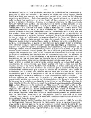 N O C I O N E S D E L Ó G I C A J U R I D I C A
_____________________________________________________________________________________________________________________
____
referencia a la justicia, a la Moralidad y finalidad de organización de la convivencia;
entonces no sería tal Derecho y, en contra del deseo del propio Kelsen, podría
justificarse todo, por ejemplo, un totalitarismo estatal, error común de los sistemas
puramente positivistas. Entre los aspectos más característicos de su pensamiento
cabe destacar los siguientes: en primer lugar, el dato primario de la experiencia
jurídica lo constituye la norma -de donde la teoría pura kelseniana ha sido denominada
también normativismo jurídico-. La estructura de la norma jurídica consiste en una
proposición hipotética, por ejemplo: «si es A, debe ser B», en la que A es lo ilícito y, la
consecuencia B la sanción. Las leyes físicas o naturales, en cambio, tienen una
estructura diferente: «si es A, es necesariamente B». Kelsen. observa que en las
normas jurídicas el nexo que une el presupuesto A con la consecuencia B está indicado
con el verbo deber ser (nexo de imputación); en las leyes físicas, por el contrario, el
nexo se expresa con el verbo ser (nexo de causalidad). De ahí que, al implicar la norma
jurídica un “deber ser”, el Derecho pertenezca a la esfera del “deber ser” (Sollen) y no
a la del “ser” (Sein); y dado que entre ambas esferas según Kelsen no existe un nexo
lógico, no puede deducirse para él lo que debe ser de lo que es, y viceversa. El método
jurídico, en consecuencia, si quiere ser estrictamente puro, según Kelsen lo entiende,
debe eliminar cualquier «contaminación» psicológica, sociológica y teleológica. En
segundo lugar, la norma jurídica es explicada no aisladamente, sino en el marco de un
complejo unitario llamado ordenamiento jurídico, el cual existe cuando un grupo de
normas constituyen una unidad, que se funda en el hecho de que todas las normas del
conjunto se derivan de una única norma suprema o fundamental (Grundnorm), la cual
jerarquiza formalmente toda la estructura del ordenamiento jurídico, por ejemplo: la
decisión jurisprudencia) es autorizada por la ley ordinaria; ésta por la constitución; y la
constitución de hoy por la de ayer, así hasta la norma primaria que apoya al primer
poder constituyente a dictar normas obligatorias sobre cierto grupo social. En tercer
lugar, si bien la unidad del ordenamiento jurídico postula su exclusividad, cabe la
coexistencia de ordenamientos, que Kelsen explica, del mismo modo que con las
distintas normas y la norma fundamental, mediante un orden jerárquico entre los
ordenamientos, de modo que el inferior es autorizado por el superior hasta llegar al
ordenamiento internacional que cumple la función de Grundnorm. Para Kelsen el
fundamento de la validez del Derecho estatal debe ser buscado en el Derecho
internacional, por lo que la paz universal -una de las funciones capitales del Derecho
según Kelsen- es pensable a través de un único ordenamiento jurídico mundial. Los
méritos jurídicos de Kelsen. son innegables, y ello explica su resonancia. Su
construcción adolece no obstante del desconocimiento del Derecho natural como
fundamento de la justicia y, consiguientemente, incide en las dificultades y límites de
toda filosofía del Derecho de tipo ius positivismo. (http://.www.canalsocial.net/biografía.
[22] La tesis filosófica de la existencia de “dos mundos”, uno “real” y otro de las
“ideas”, le corresponde al filósofo griego presocrático PARMENIDES. Dicha tesis fue
objetada por ARISTOTELES, quien consideraba que sólo existía un mundo, donde
coexistían las ideas y las realidades. Años después el filósofo matemático RENE
DESCARTES, replantea esta tesis filosófica, anteponiendo primero los pensamientos
que las realidades. Sintetizando su pensamiento filosófico mediante la formula
“¡Pienso, luego existo¡. (CFR. GARCÍA MORENTE. Lecciones Preliminares de Filosofía.
Edtorial Edesa. Nota del Autor)[]
23 EDUARDO GARCÍA MAYNEZ nació en México en 1908 y murió en 1993. Se inscribió
en la Universidad Nacional Autónoma de México para cursar la carrera de química y
muy pronto se percató que esa no era su vocación y resolvió estudiar Derecho. En esa
facultad las clases de Sociología y Teoría General del Derecho eran impartidas por don
Antonio y don Alfonso Caso, respectivamente, las cuales le produjeron un fuerte
24
 