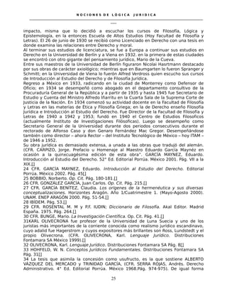 N O C I O N E S D E L Ó G I C A J U R I D I C A
_____________________________________________________________________________________________________________________
____
impacto, misma que lo decidió a escuchar los cursos de Filosofía, Lógica y
Epistemología, en la entonces Escuela de Altos Estudios (Hoy Facultad de Filosofía y
Letras). El 26 de junio de 1930 se recibió como Licenciado en Derecho con una tesis en
donde examina las relaciones entre Derecho y moral.
Al terminar sus estudios de licenciatura, se fue a Europa a continuar sus estudios en
Derecho en la Universidad de Berlín y a Viena en 1932. en la primera de estas ciudades
se encontró con otro gigante del pensamiento jurídico, Mario de la Cueva.
Entre sus maestros de la Universidad de Berlín figuraron Nicolai Hasrtmann destacado
por sus obras de carácter axiológico; mientras que en Baumgarten lo fueron Spranger y
Schmitt; en la Universidad de Viena lo fuerón Alfred Verdross quien escucho sus cursos
de Introducción al Estudio del Derecho y de Filosofía Jurídica.
Regreso a México en 1933, radicando en la ciudad de Monterrey como Defensor de
Oficio; en 1934 se desempeñó como abogado en el departamento consultivo de la
Procuraduría General de la República y a partir de 1935 y hasta 1945 fue Secretario de
Estudio y Cuenta del Ministro Alfredo Iñarritu en la Cuarta Sala de la Suprema Corte de
Justicia de la Nación. En 1934 comenzó su actividad docente en la Facultad de Filosofía
y Letras en las materias de Ética y Filosofía Griega; en la de Derecho enseño Filosofía
Jurídica e Introducción al Estudio del Derecho. Fue Director de la Facultad de Filosofía y
Letras de 1940 a 1942 y 1953; fundó en 1940 el Centro de Estudios Filosoficos
(actualmente Instituto de Investigaciones Filósoficas). Luego se desempeño como
Secretario General de la Universidad durante dos periodos consecutivos durante el
rectorado de Alfonso Caso y don Genaro Fernández Mac Gregor. Desempeñándose
también como director – ahora Rector – del Instituto Tecnológico de México – hoy ITAM –
de 1946 a 1952.
Su obra jurídica es demasiado extensa, a unada a las obras que tradujó del alemán.
(CFR. CARPIZO, Jorge. Prefacio u Homenaje al Maestro Eduardo García Maynéz en
ocasión a la quinxcuagésima edición de esta obra”. GARCÍA MAYNEZ, Eduardo.
Introducción al Estudio del Derecho. 52° Ed. Editorial Porrúa. México 2001. Pág. VII a la
XIX.[]
24 CFR. GARCÍA MAYNEZ, Eduardo. Introducción al Estudio del Derecho. Editorial
Porrúa. México 2002. Pág. 45[]
25 BOBBIO, Norberto. Op. Cit. Pág. 180-181.[]
26 CFR. GONZÁLEZ GARCÍA, Juan Carlos. Op. Cit. Pág. 215.[]
27 CFR. GARCÍA BENÍTEZ, Claudia. Los orígenes de la hermenéutica y sus diversas
conceptualizaciones. Horizontes Aragón. Año 1/Cuatrimestre 1. (Mayo-Agosto 2000).
UNAM. ENEP ARAGÓN 2000. Pág. 51-54.[]
28 IBÍDEM. Pág. 53.[]
29 CFR. ROSENTAL M. M y P.F. IUDIN; Diccionario de Filosofía. Akal Editor. Madrid
España. 1975. Pág. 264.[]
30 CFR. BUNGE, Mario. La Investigación Científica. Op. Cit. Pág. 41.[]
31KARL OLIVECRONA fue profesor de la Universidad de Luna Suecia y uno de los
juristas más importantes de la corriente conocida como realismo jurídico escandinavo,
cuyo adalid fue Hagerstrom y cuyos expositores más brillantes son Ross, Lundstedt y el
propio Olivecrona. (CFR. OLIVECRONA, Karl. Lenguaje Jurídico. Distribuciones
Fontamara SA México 1999).[]
32 OLIVECRONA, Karl. Lenguaje Jurídico. Distribuciones Fontamara SA Pág. 8[]
33 HOHFELD, W. N. Conceptos Jurídicos Fundamentales. Distribuciones Fontamara SA
Pág. 31[]
34 La tesis que asimila la concesión como usufructo, es la que sostiene ALBERTO
VÁZQUEZ DEL MERCADO y TRINIDAD GARCÍA, (CFR. SERRA ROJAS, Andrés. Derecho
Administrativo. 4° Ed. Editorial Porrúa. México 1968.Pág. 974-975). De igual forma
25
 